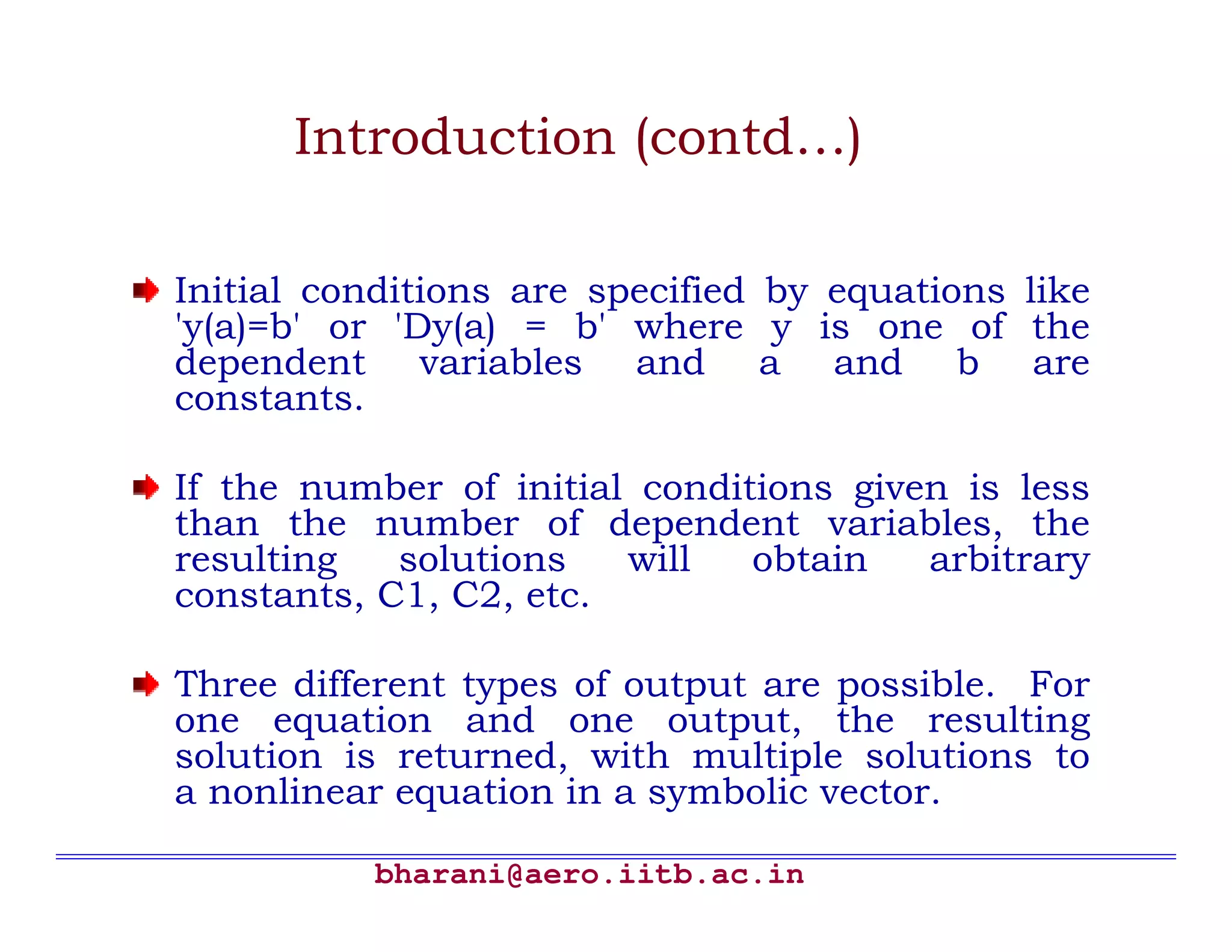 Introduction (contd…)

Initial conditions are specified by equations like
'y(a)=b' or 'Dy(a) = b' where y is one of the
dependent variables and a and b are
constants.

If the number of initial conditions given is less
than the number of dependent variables, the
resulting   solutions   will   obtain   arbitrary
constants, C1, C2, etc.

Three different types of output are possible. For
one equation and one output, the resulting
solution is returned, with multiple solutions to
a nonlinear equation in a symbolic vector.

          bharani@aero.iitb.ac.in
 