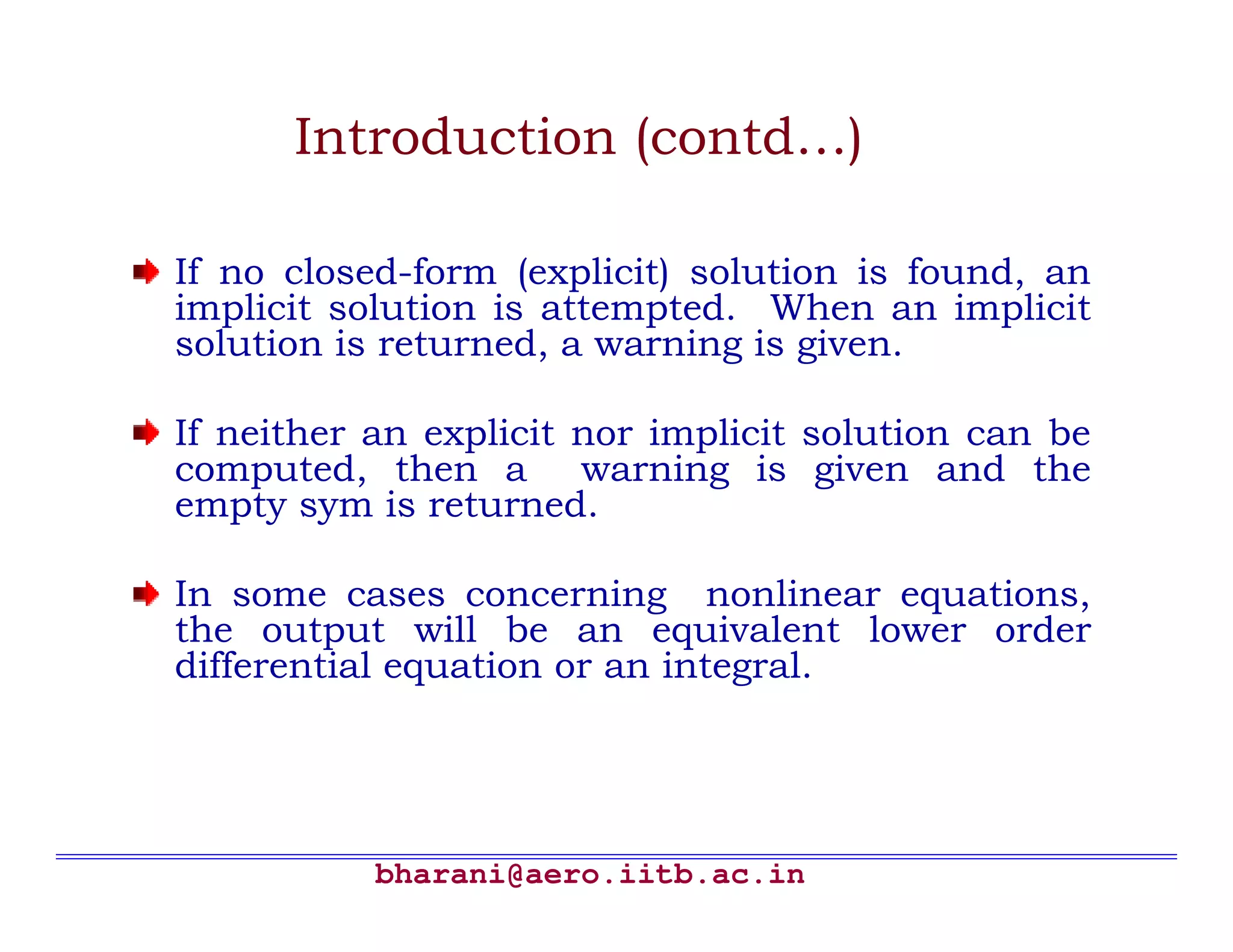Introduction (contd…)

If no closed-form (explicit) solution is found, an
implicit solution is attempted. When an implicit
solution is returned, a warning is given.

If neither an explicit nor implicit solution can be
computed, then a warning is given and the
empty sym is returned.

In some cases concerning nonlinear equations,
the output will be an equivalent lower order
differential equation or an integral.




           bharani@aero.iitb.ac.in
 