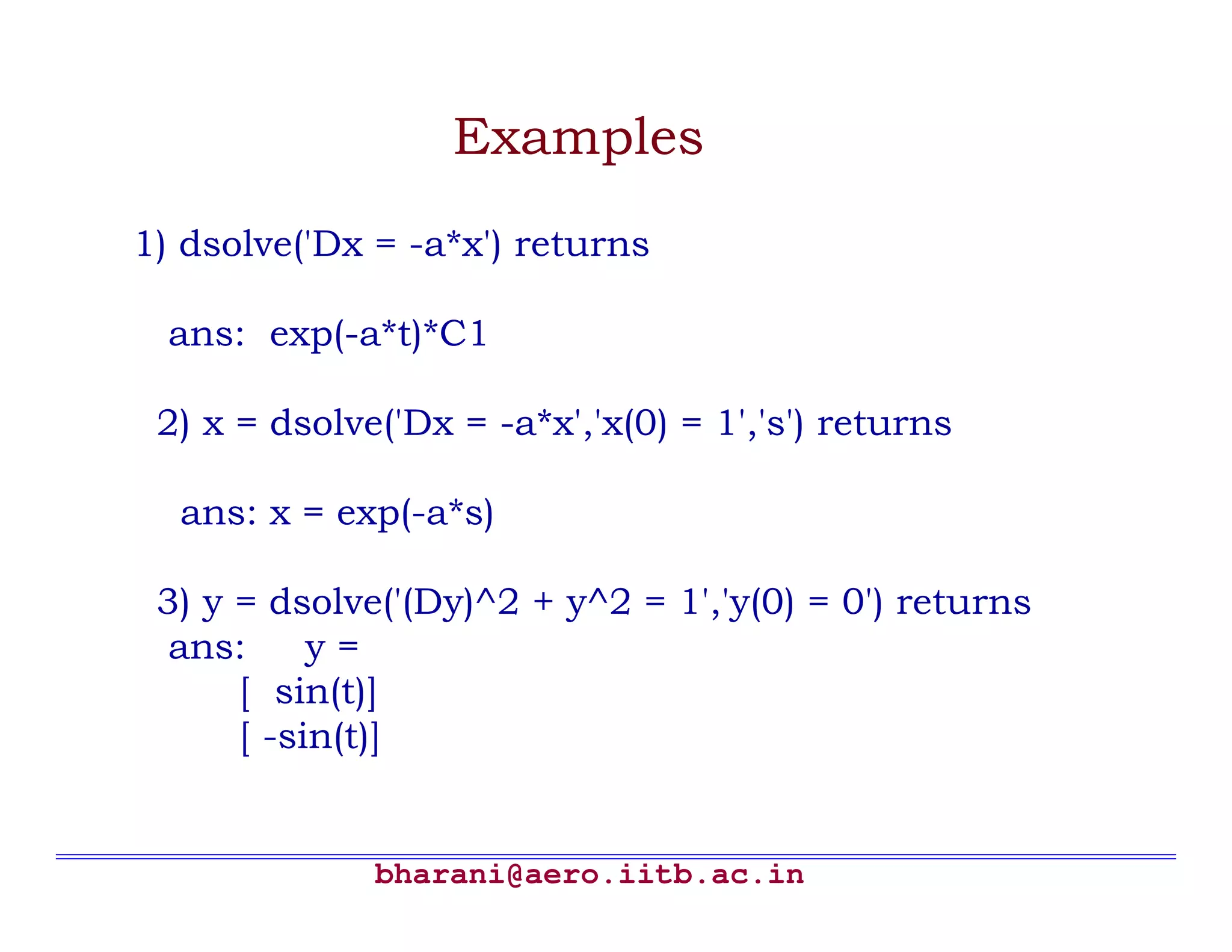 Examples
1) dsolve('Dx = -a*x') returns

  ans: exp(-a*t)*C1

 2) x = dsolve('Dx = -a*x','x(0) = 1','s') returns

  ans: x = exp(-a*s)

 3) y = dsolve('(Dy)^2 + y^2 = 1','y(0) = 0') returns
  ans:     y=
      [ sin(t)]
      [ -sin(t)]


              bharani@aero.iitb.ac.in
 