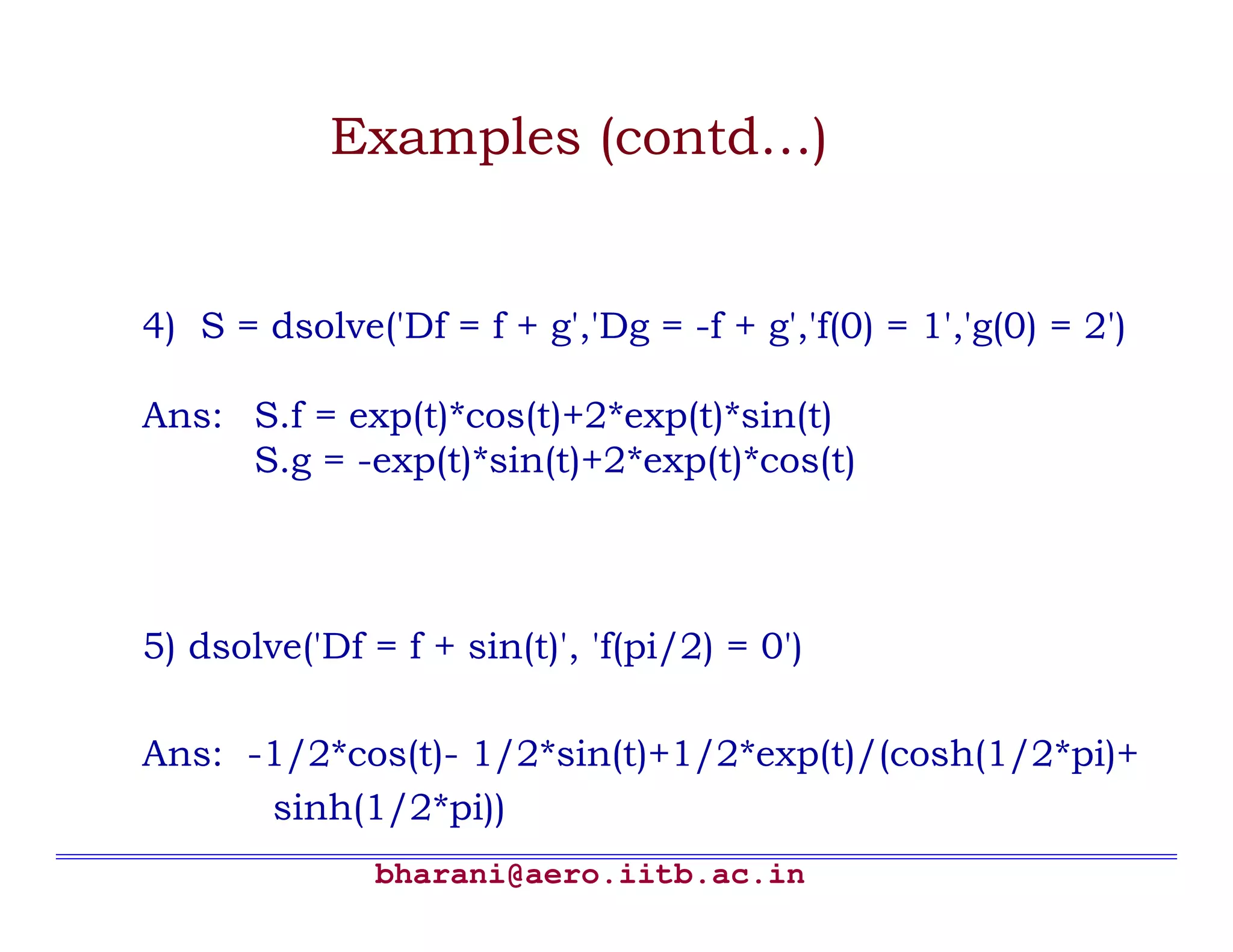 Examples (contd…)


4) S = dsolve('Df = f + g','Dg = -f + g','f(0) = 1','g(0) = 2')

Ans: S.f = exp(t)*cos(t)+2*exp(t)*sin(t)
     S.g = -exp(t)*sin(t)+2*exp(t)*cos(t)



5) dsolve('Df = f + sin(t)', 'f(pi/2) = 0')

Ans: -1/2*cos(t)- 1/2*sin(t)+1/2*exp(t)/(cosh(1/2*pi)+
      sinh(1/2*pi))
               bharani@aero.iitb.ac.in
 