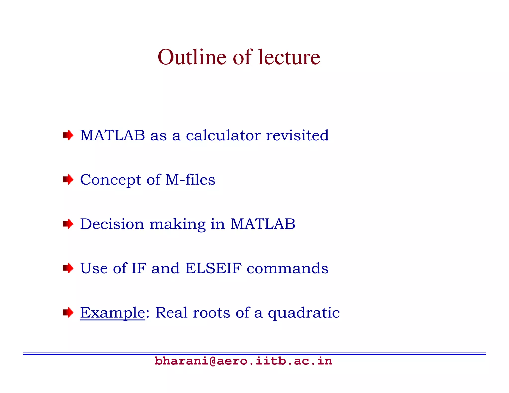Outline of lecture


MATLAB as a calculator revisited

Concept of M-files

Decision making in MATLAB

Use of IF and ELSEIF commands

Example: Real roots of a quadratic


         bharani@aero.iitb.ac.in
 