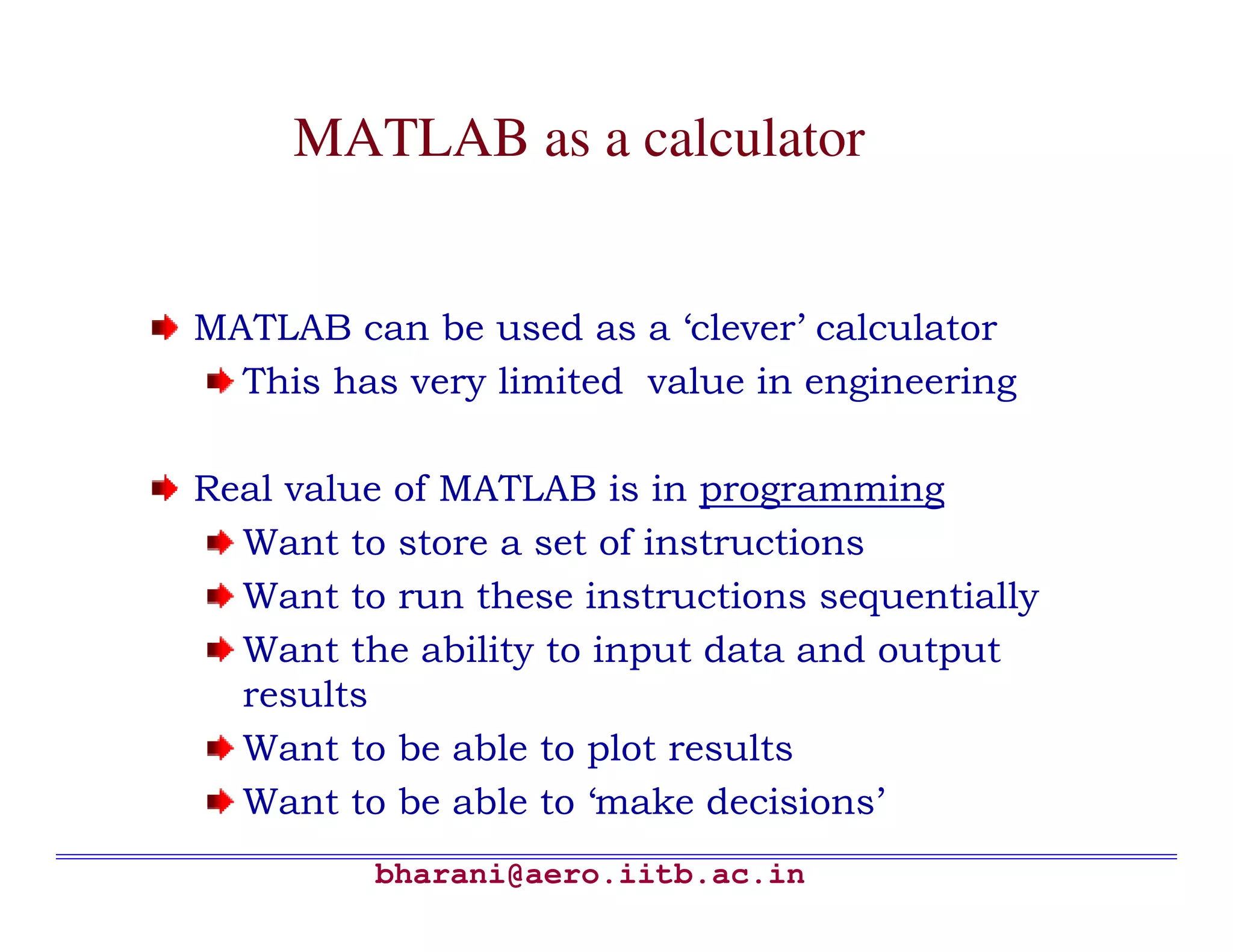 MATLAB as a calculator


MATLAB can be used as a ‘clever’ calculator
  This has very limited value in engineering

Real value of MATLAB is in programming
  Want to store a set of instructions
  Want to run these instructions sequentially
  Want the ability to input data and output
  results
  Want to be able to plot results
  Want to be able to ‘make decisions’
         bharani@aero.iitb.ac.in
 