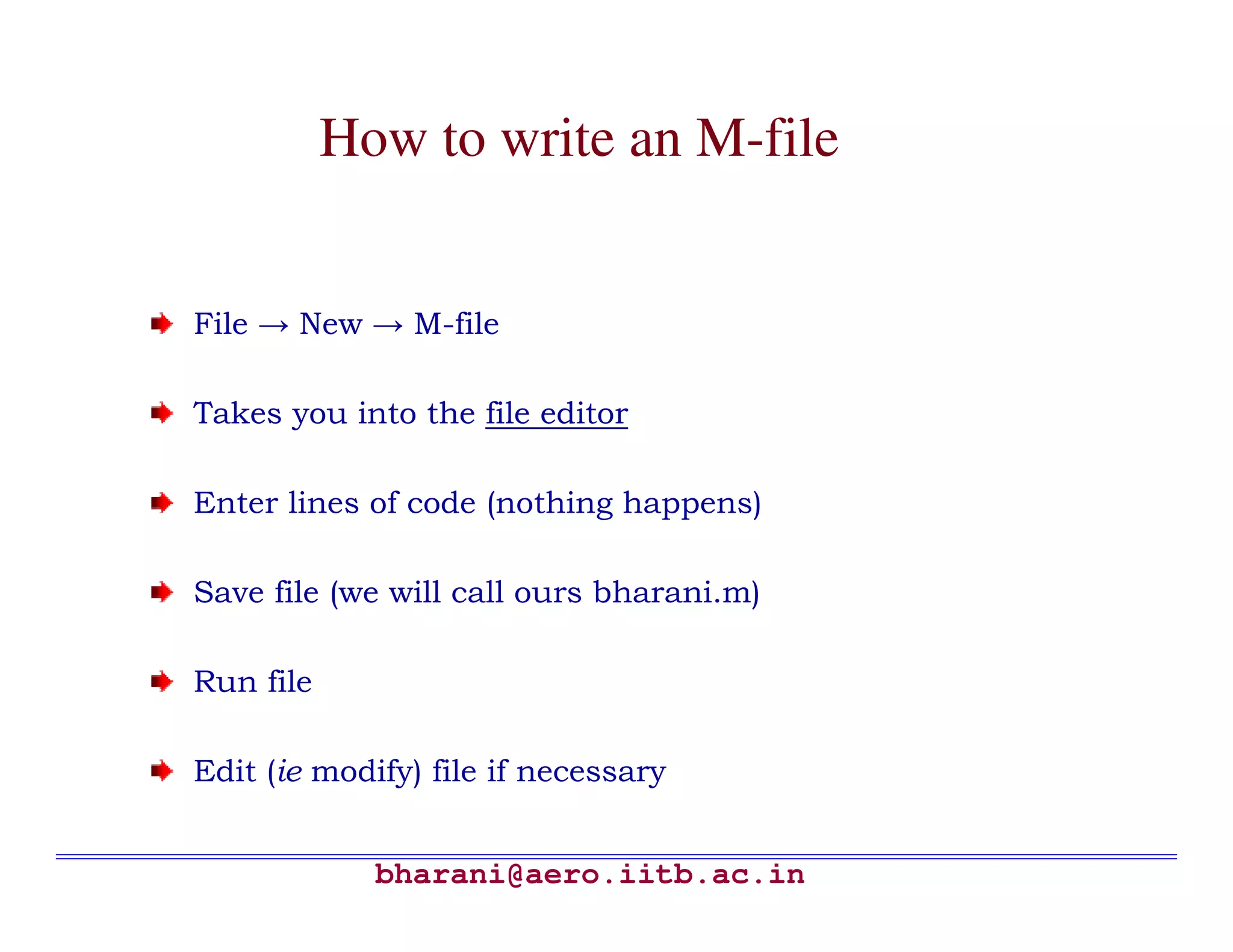 How to write an M-file


File → New → M-file

Takes you into the file editor

Enter lines of code (nothing happens)

Save file (we will call ours bharani.m)

Run file

Edit (ie modify) file if necessary


             bharani@aero.iitb.ac.in
 