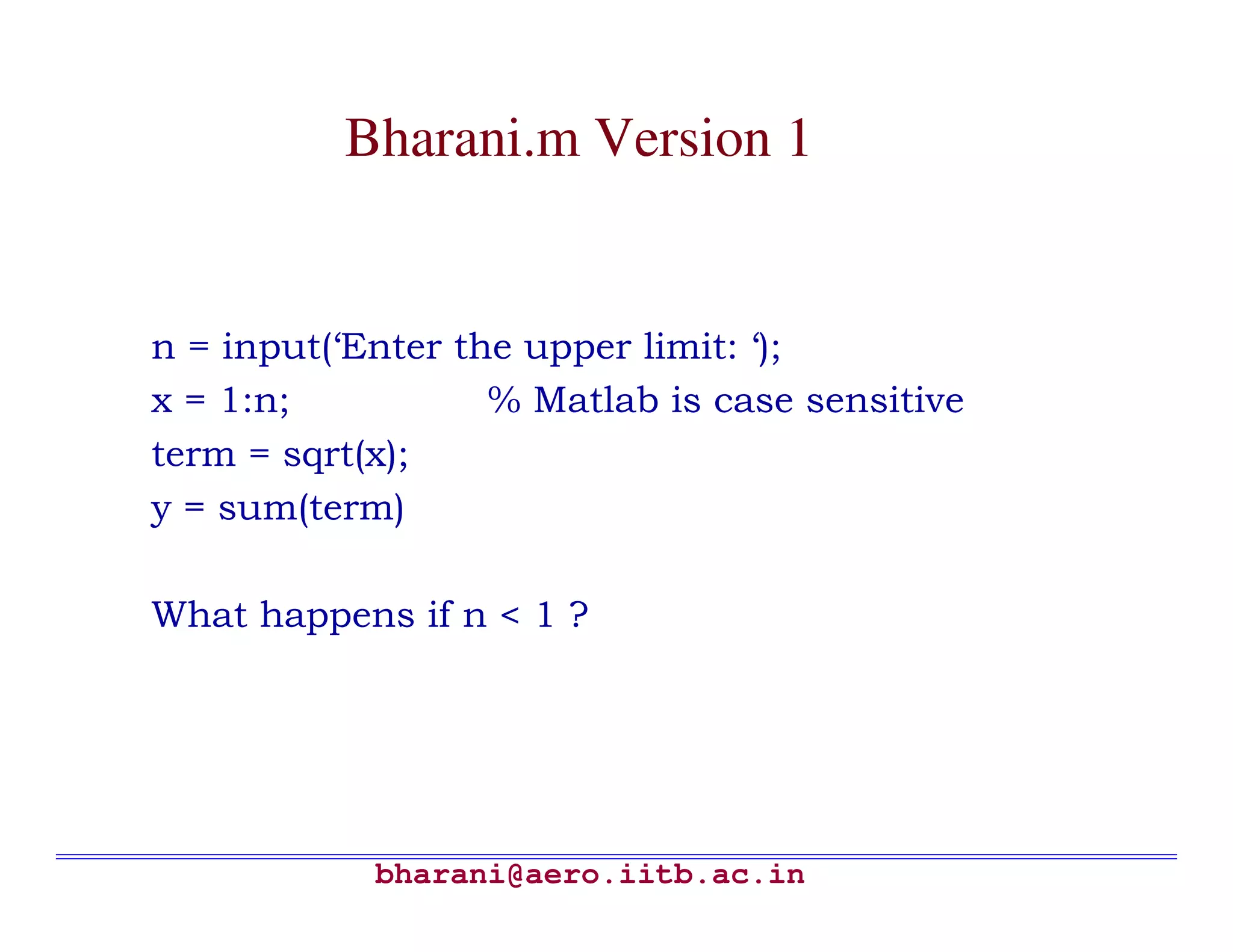 Bharani.m Version 1


n = input(‘Enter the upper limit: ‘);
x = 1:n;           % Matlab is case sensitive
term = sqrt(x);
y = sum(term)

What happens if n < 1 ?




            bharani@aero.iitb.ac.in
 