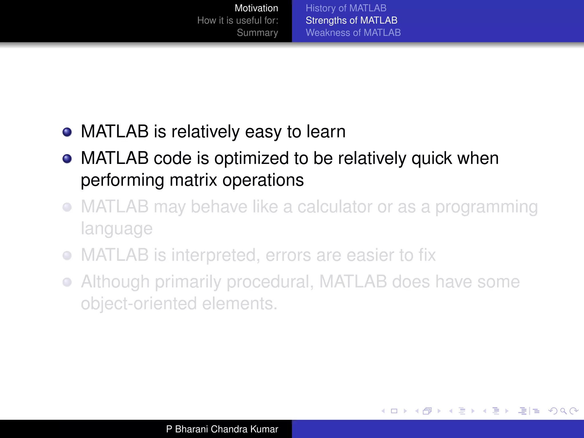 Motivation     History of MATLAB
                 How it is useful for:   Strengths of MATLAB
                           Summary       Weakness of MATLAB




MATLAB is relatively easy to learn
MATLAB code is optimized to be relatively quick when
performing matrix operations
MATLAB may behave like a calculator or as a programming
language
MATLAB is interpreted, errors are easier to ﬁx
Although primarily procedural, MATLAB does have some
object-oriented elements.




           P Bharani Chandra Kumar
 