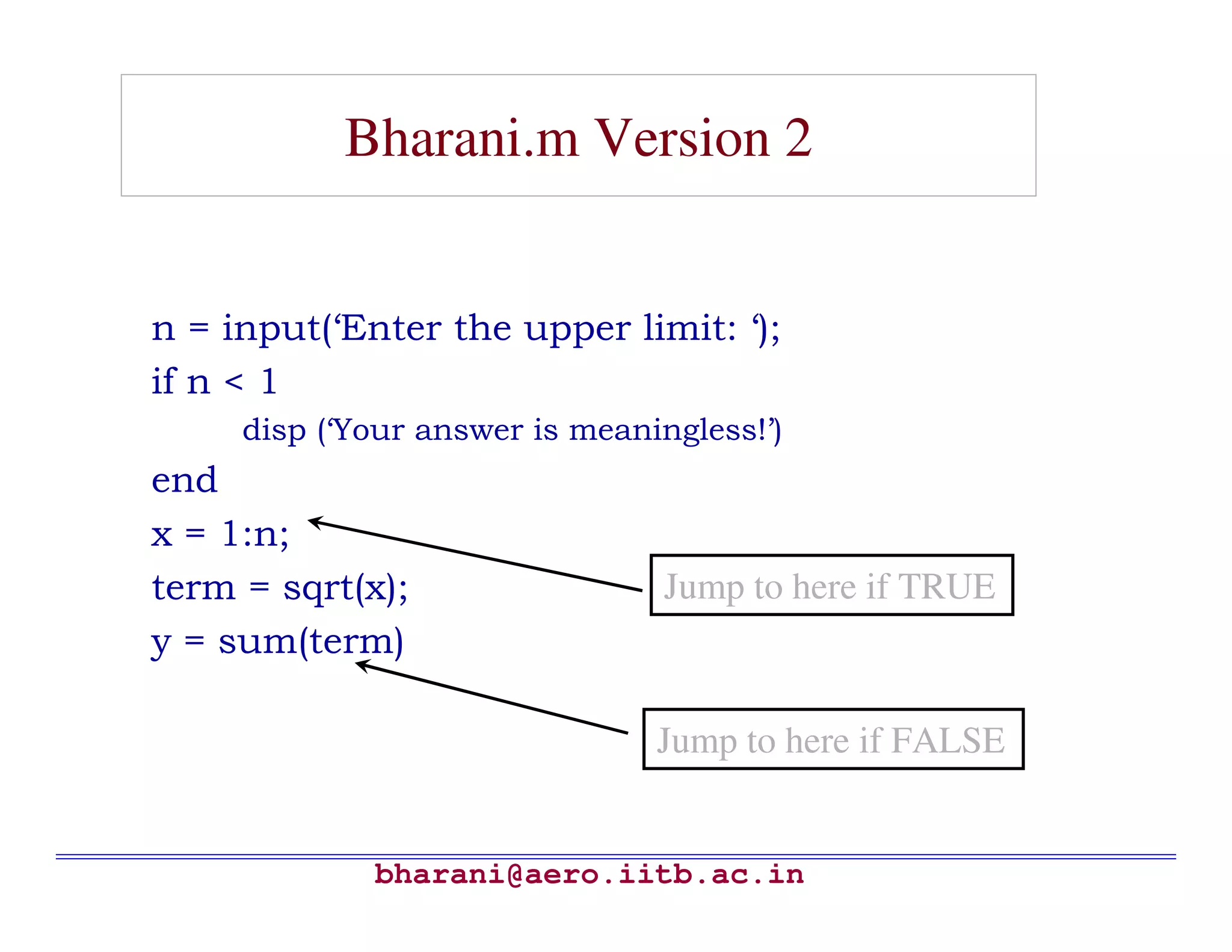Bharani.m Version 2


n = input(‘Enter the upper limit: ‘);
if n < 1
     disp (‘Your answer is meaningless!’)
end
x = 1:n;
term = sqrt(x);                  Jump to here if TRUE
y = sum(term)

                                Jump to here if FALSE


             bharani@aero.iitb.ac.in
 