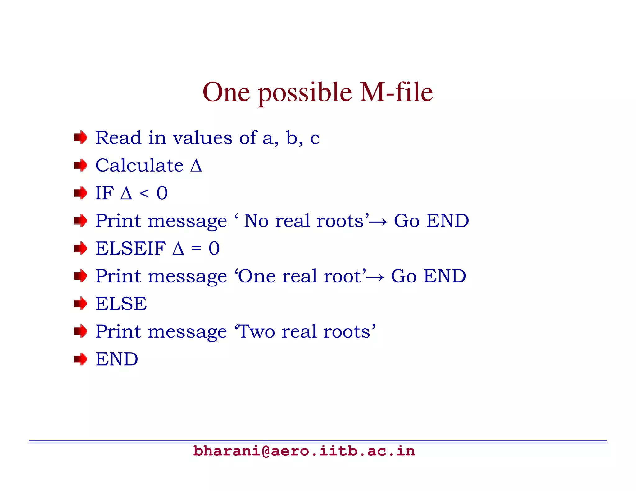 One possible M-file
Read in values of a, b, c
Calculate ∆
IF ∆ < 0
Print message ‘ No real roots’→ Go END
ELSEIF ∆ = 0
Print message ‘One real root’→ Go END
ELSE
Print message ‘Two real roots’
END



          bharani@aero.iitb.ac.in
 