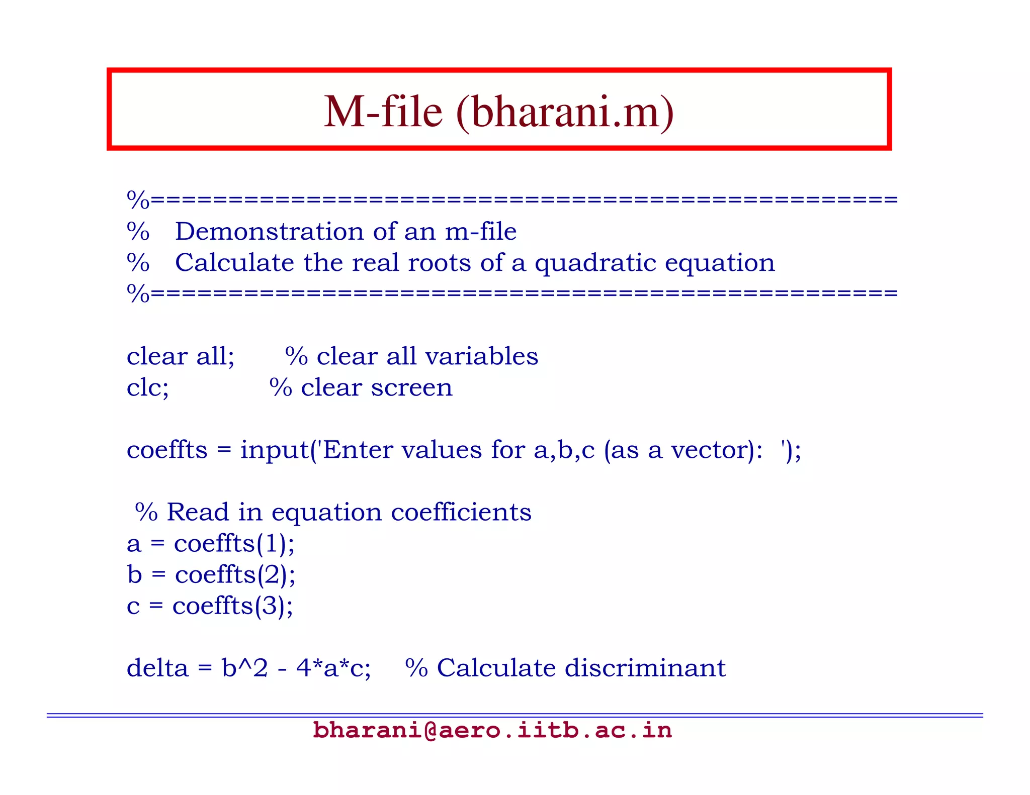 M-file (bharani.m)
%================================================
% Demonstration of an m-file
% Calculate the real roots of a quadratic equation
%================================================

clear all;    % clear all variables
clc;         % clear screen

coeffts = input('Enter values for a,b,c (as a vector): ');

 % Read in equation coefficients
a = coeffts(1);
b = coeffts(2);
c = coeffts(3);

delta = b^2 - 4*a*c;    % Calculate discriminant

                bharani@aero.iitb.ac.in
 