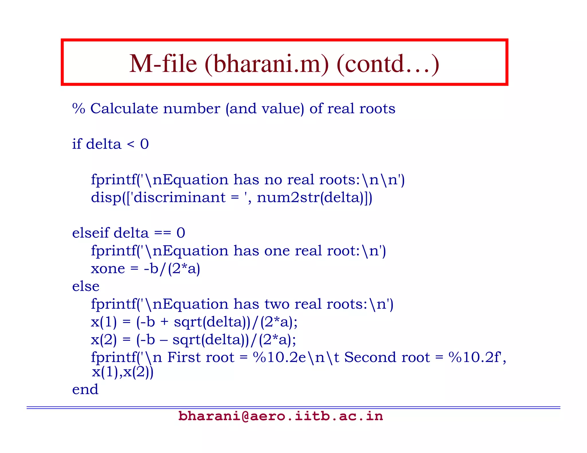 M-file (bharani.m) (contd…)
% Calculate number (and value) of real roots

if delta < 0

  fprintf('nEquation has no real roots:nn')
  disp(['discriminant = ', num2str(delta)])

elseif delta == 0
   fprintf('nEquation has one real root:n')
   xone = -b/(2*a)
else
   fprintf('nEquation has two real roots:n')
   x(1) = (-b + sqrt(delta))/(2*a);
   x(2) = (-b – sqrt(delta))/(2*a);
   fprintf('n First root = %10.2ent Second root = %10.2f',
   x(1),x(2))
end
               bharani@aero.iitb.ac.in
 