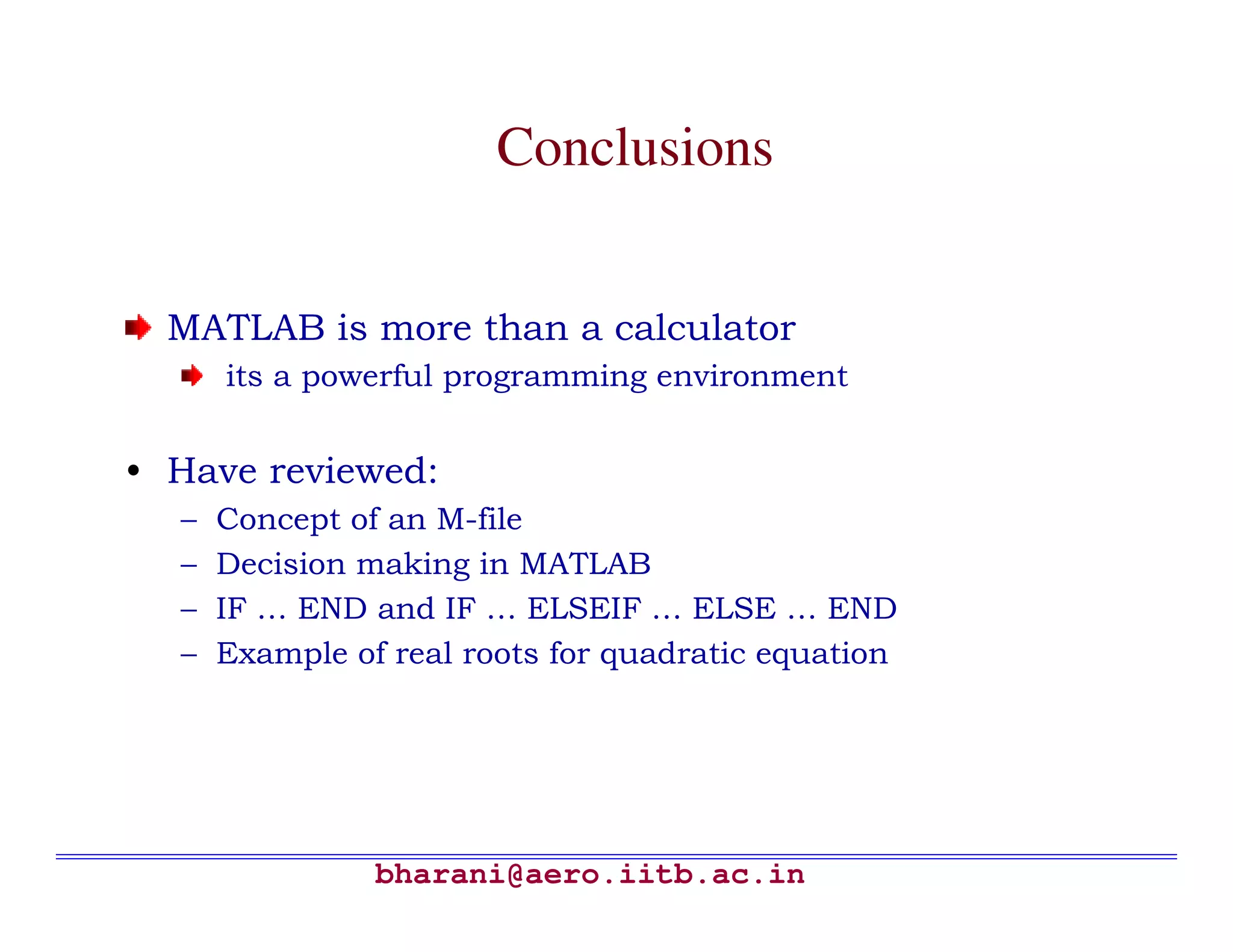 Conclusions


  MATLAB is more than a calculator
      its a powerful programming environment


• Have reviewed:
  –   Concept of an M-file
  –   Decision making in MATLAB
  –   IF … END and IF … ELSEIF … ELSE … END
  –   Example of real roots for quadratic equation




                bharani@aero.iitb.ac.in
 