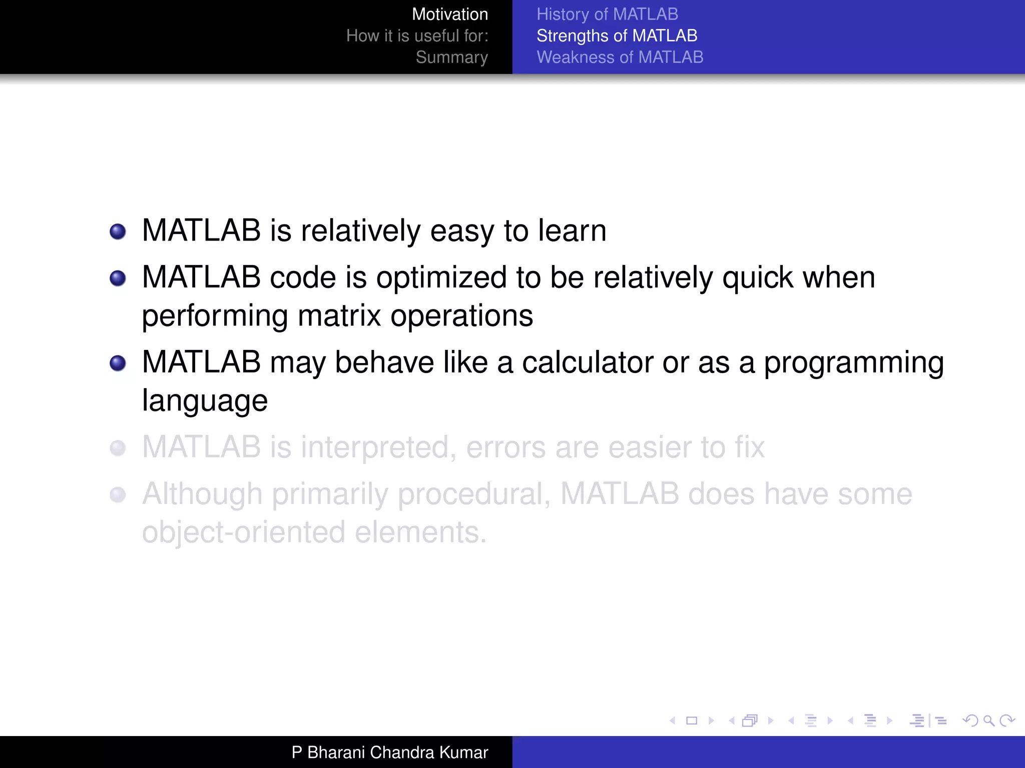 Motivation     History of MATLAB
                 How it is useful for:   Strengths of MATLAB
                           Summary       Weakness of MATLAB




MATLAB is relatively easy to learn
MATLAB code is optimized to be relatively quick when
performing matrix operations
MATLAB may behave like a calculator or as a programming
language
MATLAB is interpreted, errors are easier to ﬁx
Although primarily procedural, MATLAB does have some
object-oriented elements.




           P Bharani Chandra Kumar
 