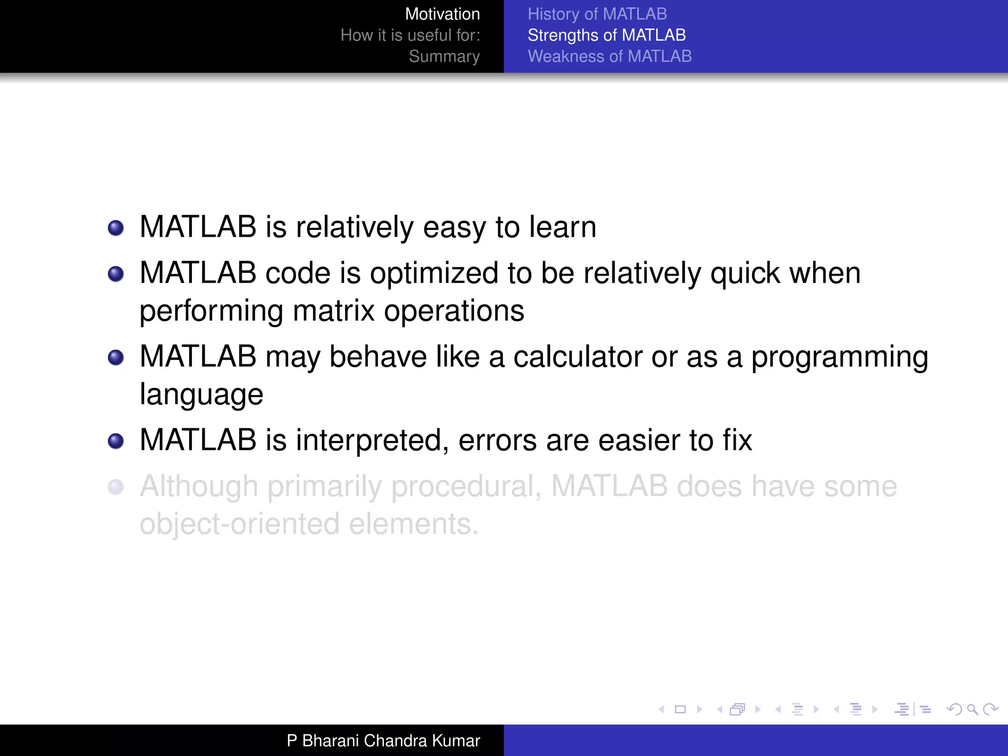 Motivation     History of MATLAB
                 How it is useful for:   Strengths of MATLAB
                           Summary       Weakness of MATLAB




MATLAB is relatively easy to learn
MATLAB code is optimized to be relatively quick when
performing matrix operations
MATLAB may behave like a calculator or as a programming
language
MATLAB is interpreted, errors are easier to ﬁx
Although primarily procedural, MATLAB does have some
object-oriented elements.




           P Bharani Chandra Kumar
 