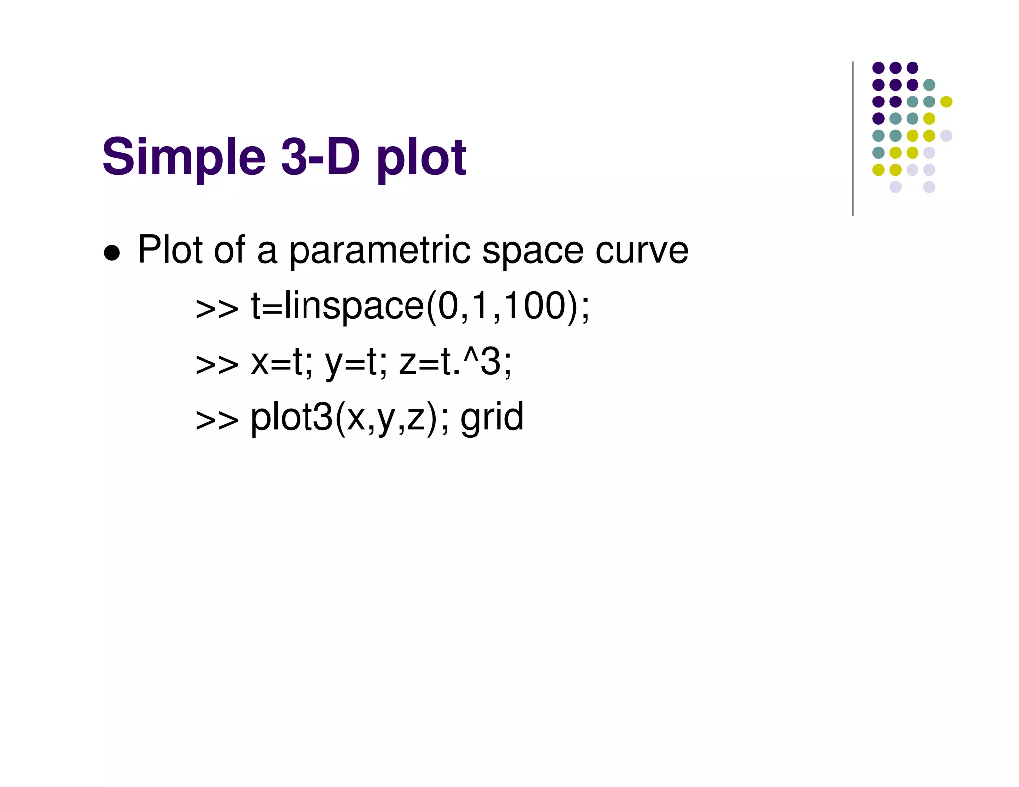 Simple 3-D plot
 Plot of a parametric space curve
    >> t=linspace(0,1,100);
    >> x=t; y=t; z=t.^3;
    >> plot3(x,y,z); grid
 