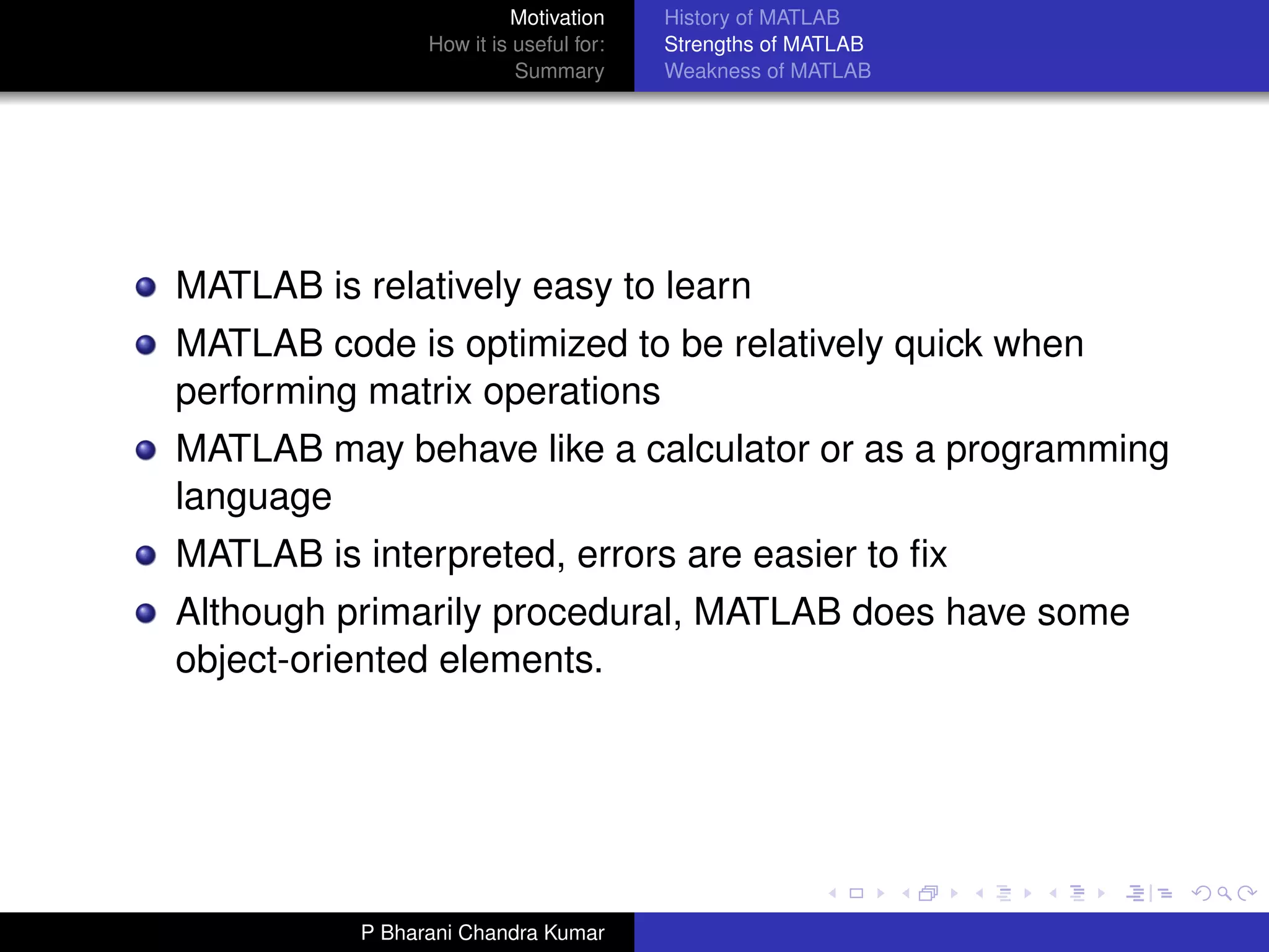 Motivation     History of MATLAB
                 How it is useful for:   Strengths of MATLAB
                           Summary       Weakness of MATLAB




MATLAB is relatively easy to learn
MATLAB code is optimized to be relatively quick when
performing matrix operations
MATLAB may behave like a calculator or as a programming
language
MATLAB is interpreted, errors are easier to ﬁx
Although primarily procedural, MATLAB does have some
object-oriented elements.




           P Bharani Chandra Kumar
 