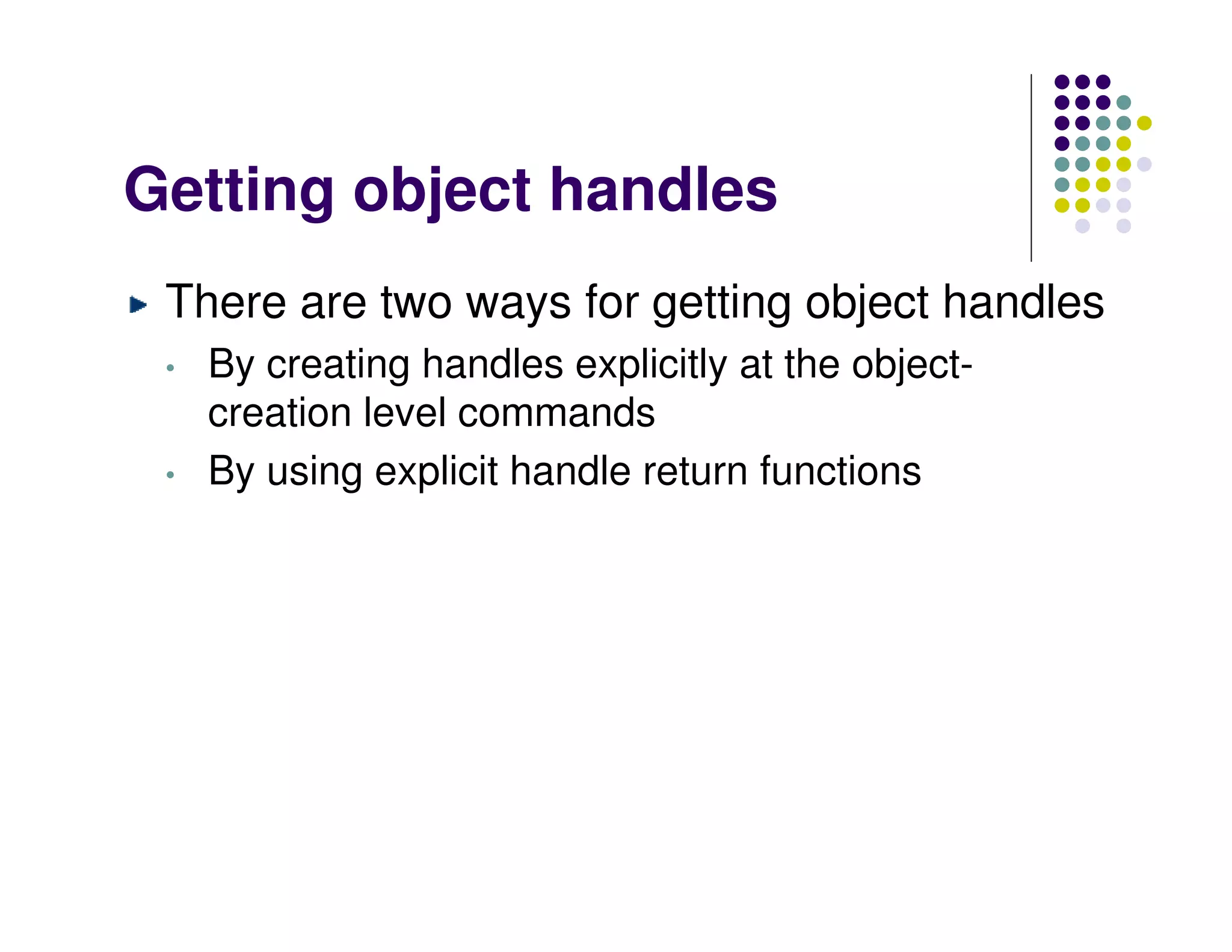 Getting object handles
 There are two ways for getting object handles
 •   By creating handles explicitly at the object-
     creation level commands
 •   By using explicit handle return functions
 