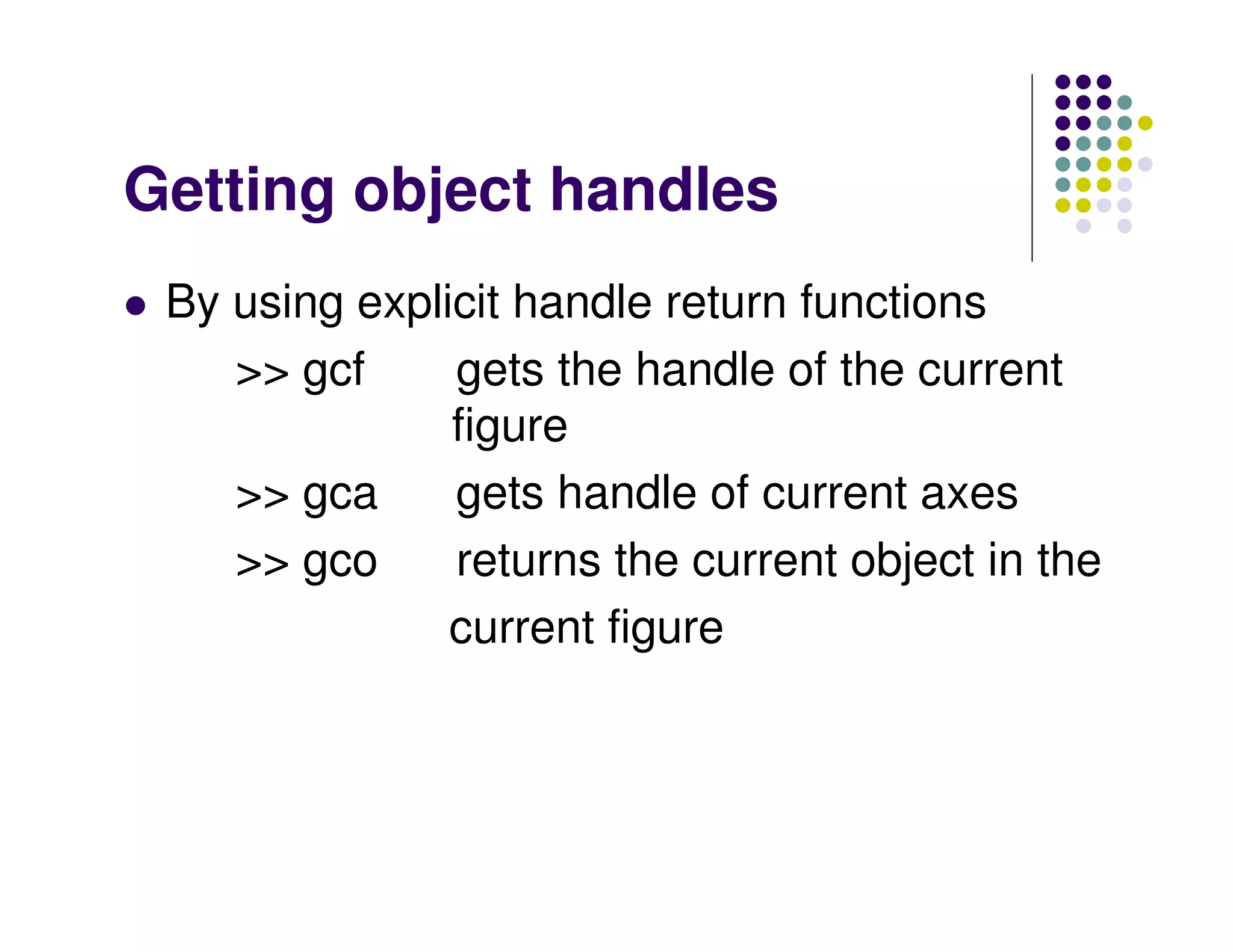 Getting object handles
 By using explicit handle return functions
    >> gcf     gets the handle of the current
               figure
    >> gca     gets handle of current axes
    >> gco     returns the current object in the
               current figure
 