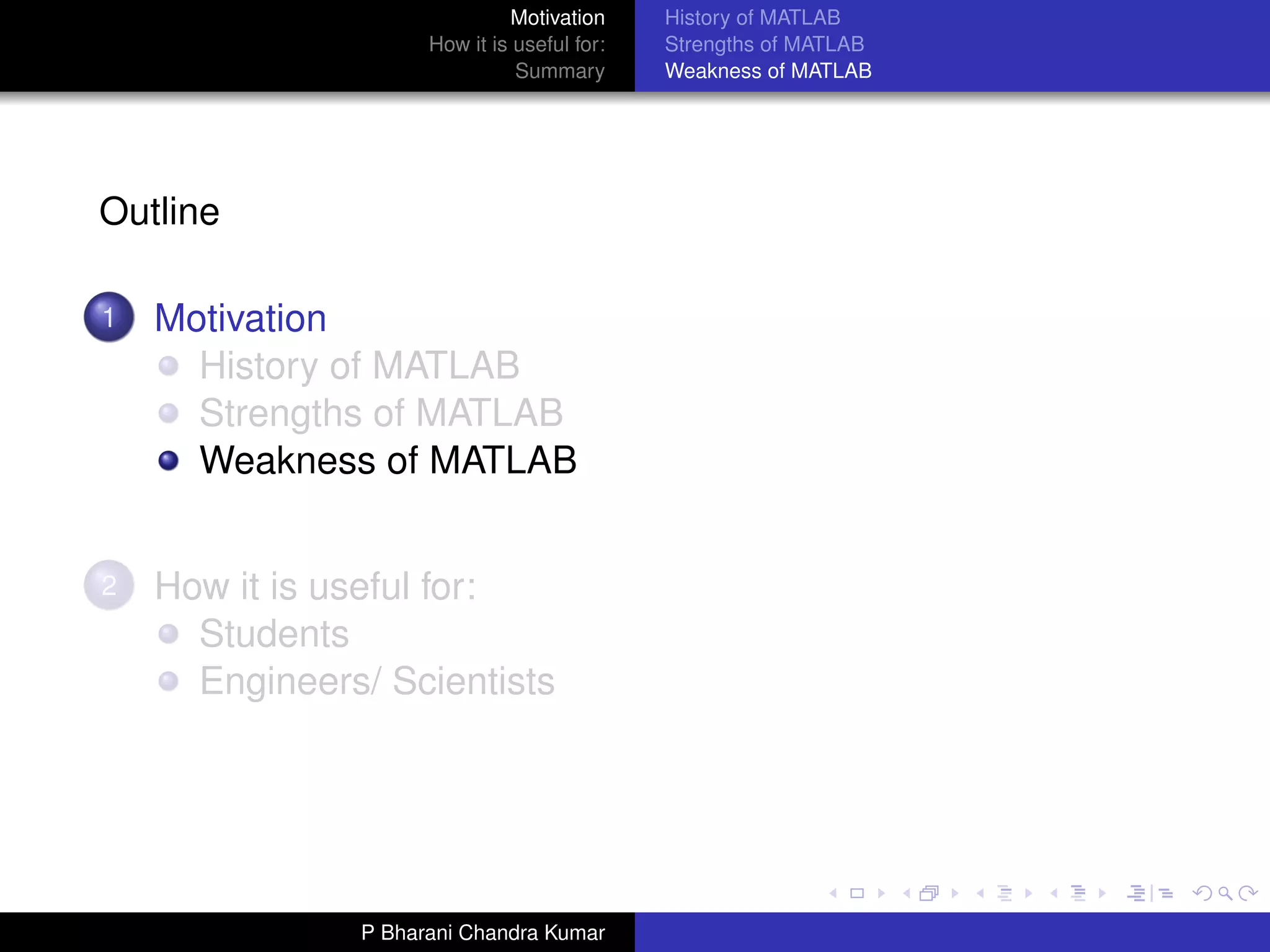 Motivation     History of MATLAB
                     How it is useful for:   Strengths of MATLAB
                               Summary       Weakness of MATLAB




Outline

1   Motivation
      History of MATLAB
      Strengths of MATLAB
      Weakness of MATLAB


2   How it is useful for:
      Students
      Engineers/ Scientists




               P Bharani Chandra Kumar
 