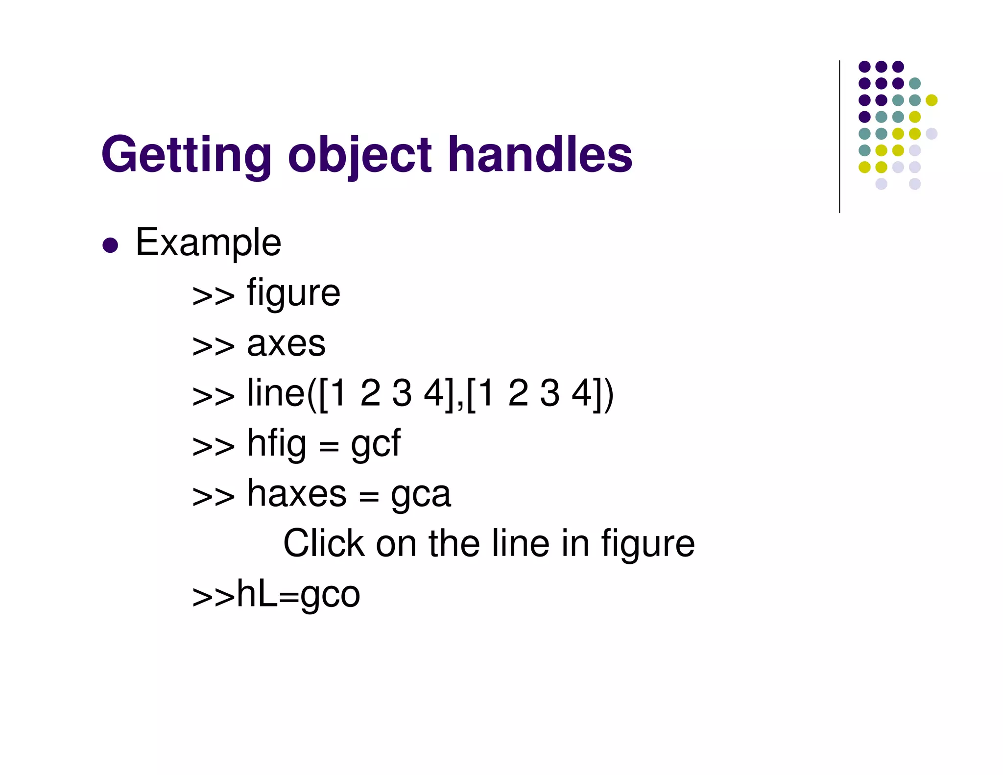 Getting object handles
 Example
    >> figure
    >> axes
    >> line([1 2 3 4],[1 2 3 4])
    >> hfig = gcf
    >> haxes = gca
          Click on the line in figure
    >>hL=gco
 