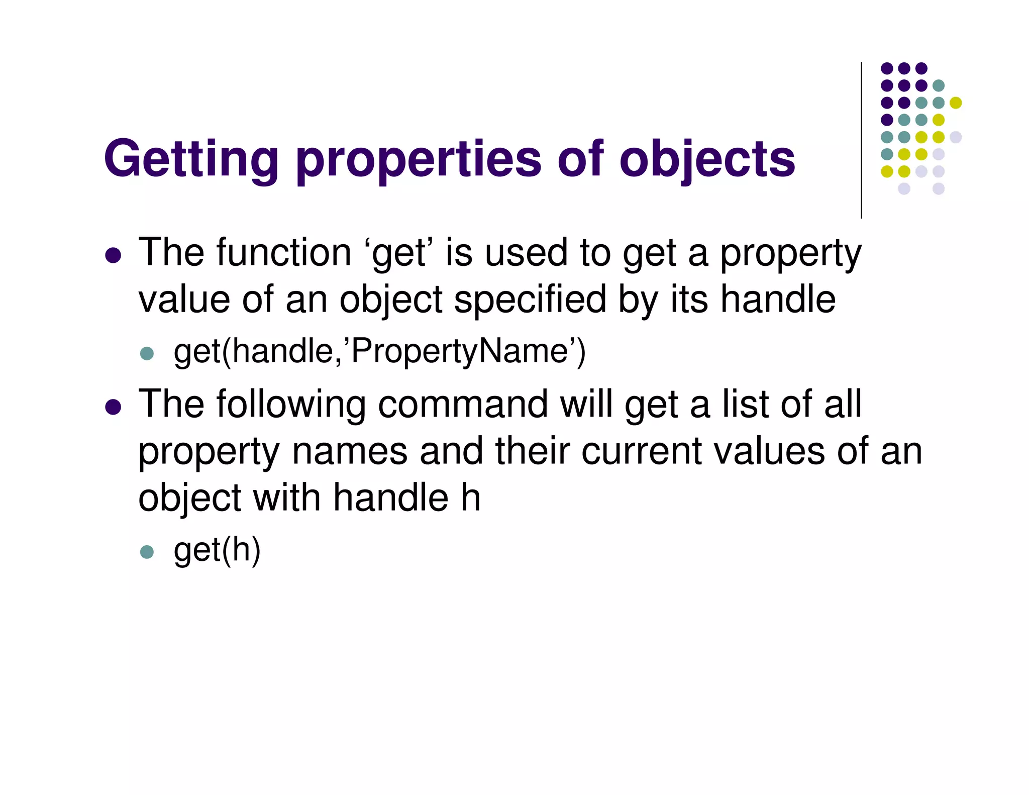 Getting properties of objects
 The function ‘get’ is used to get a property
 value of an object specified by its handle
   get(handle,’PropertyName’)
 The following command will get a list of all
 property names and their current values of an
 object with handle h
   get(h)
 