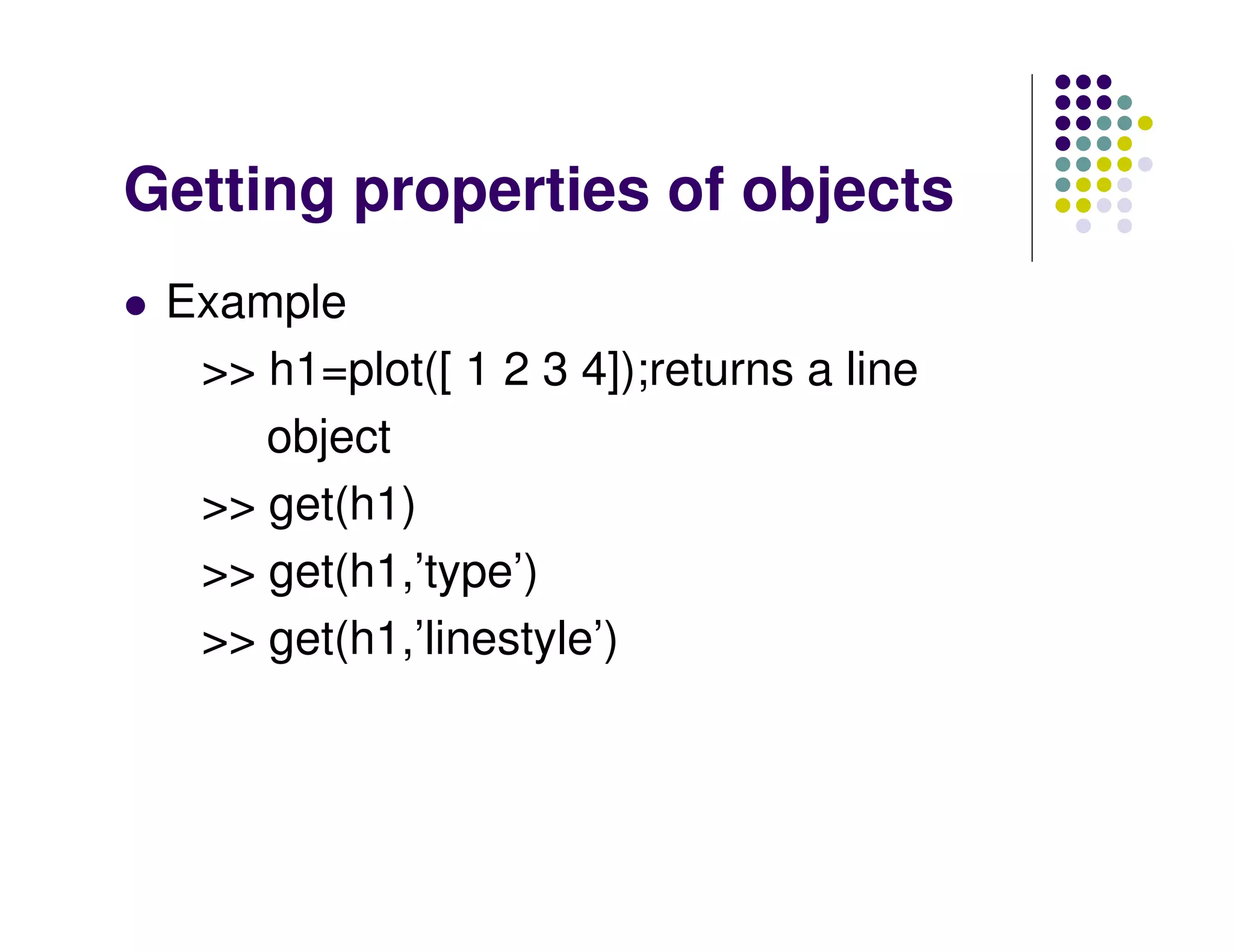 Getting properties of objects
 Example
  >> h1=plot([ 1 2 3 4]);returns a line
     object
  >> get(h1)
  >> get(h1,’type’)
  >> get(h1,’linestyle’)
 