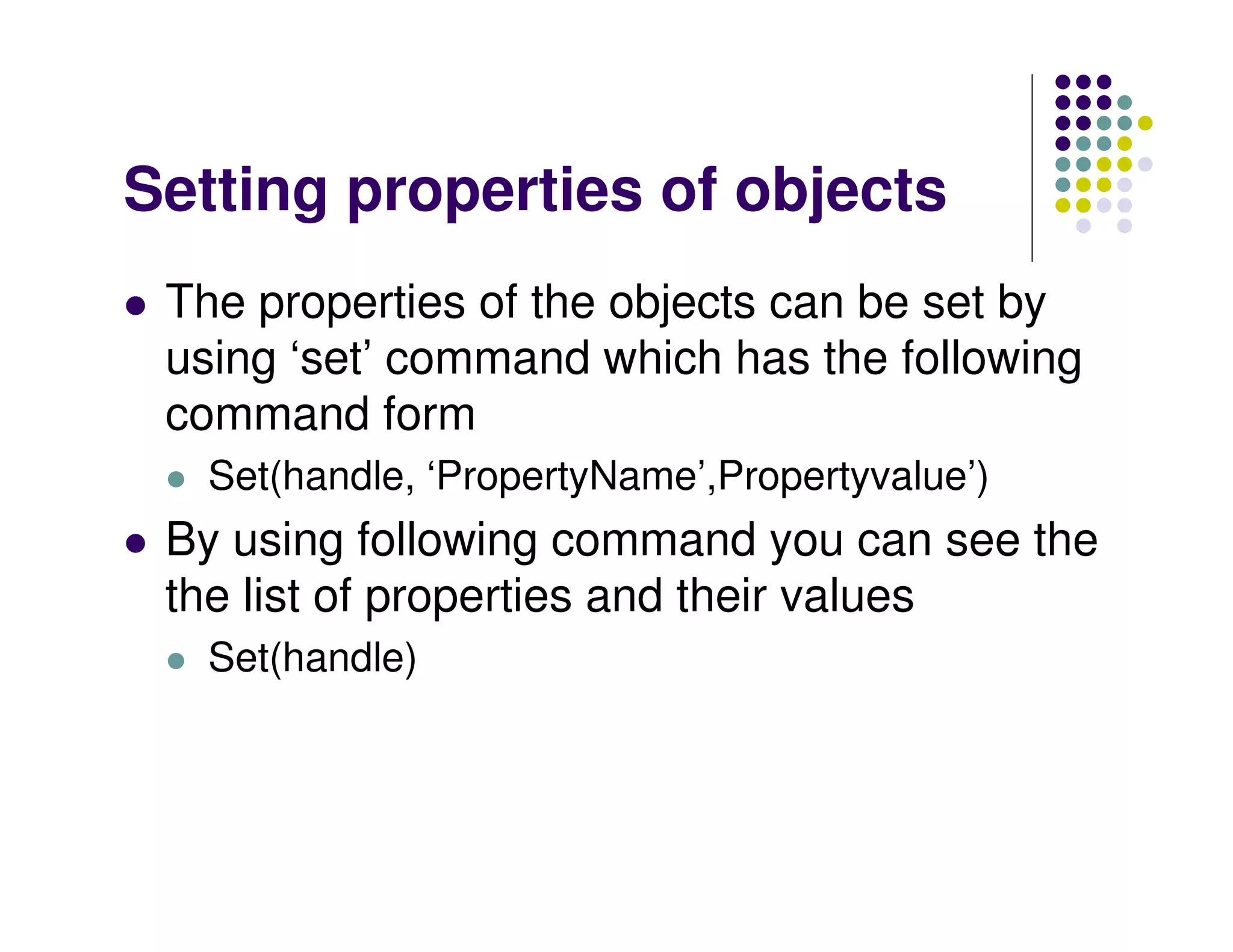 Setting properties of objects
 The properties of the objects can be set by
 using ‘set’ command which has the following
 command form
   Set(handle, ‘PropertyName’,Propertyvalue’)
 By using following command you can see the
 the list of properties and their values
   Set(handle)
 