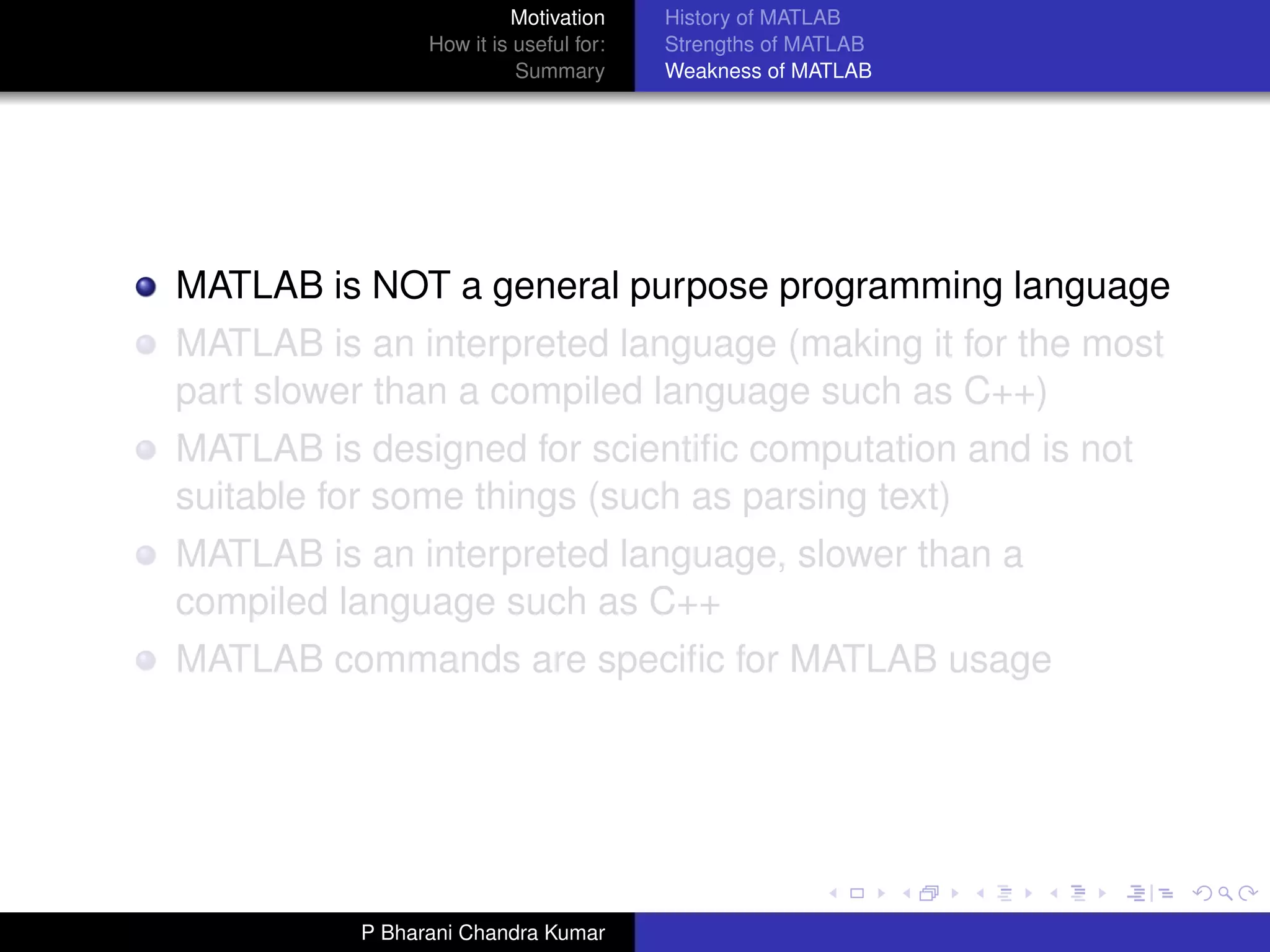 Motivation     History of MATLAB
                How it is useful for:   Strengths of MATLAB
                          Summary       Weakness of MATLAB




MATLAB is NOT a general purpose programming language
MATLAB is an interpreted language (making it for the most
part slower than a compiled language such as C++)
MATLAB is designed for scientiﬁc computation and is not
suitable for some things (such as parsing text)
MATLAB is an interpreted language, slower than a
compiled language such as C++
MATLAB commands are speciﬁc for MATLAB usage




          P Bharani Chandra Kumar
 