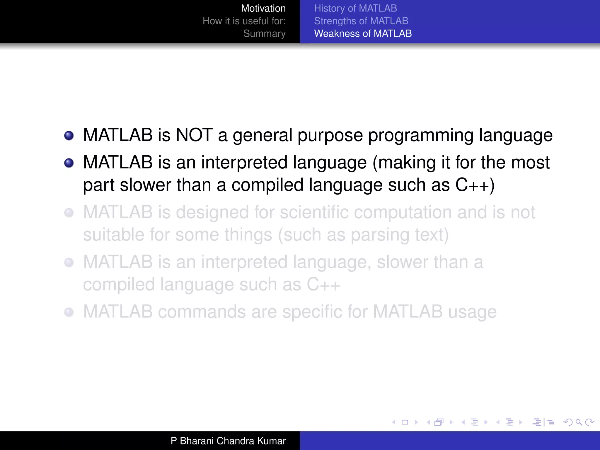 Motivation     History of MATLAB
                How it is useful for:   Strengths of MATLAB
                          Summary       Weakness of MATLAB




MATLAB is NOT a general purpose programming language
MATLAB is an interpreted language (making it for the most
part slower than a compiled language such as C++)
MATLAB is designed for scientiﬁc computation and is not
suitable for some things (such as parsing text)
MATLAB is an interpreted language, slower than a
compiled language such as C++
MATLAB commands are speciﬁc for MATLAB usage




          P Bharani Chandra Kumar
 