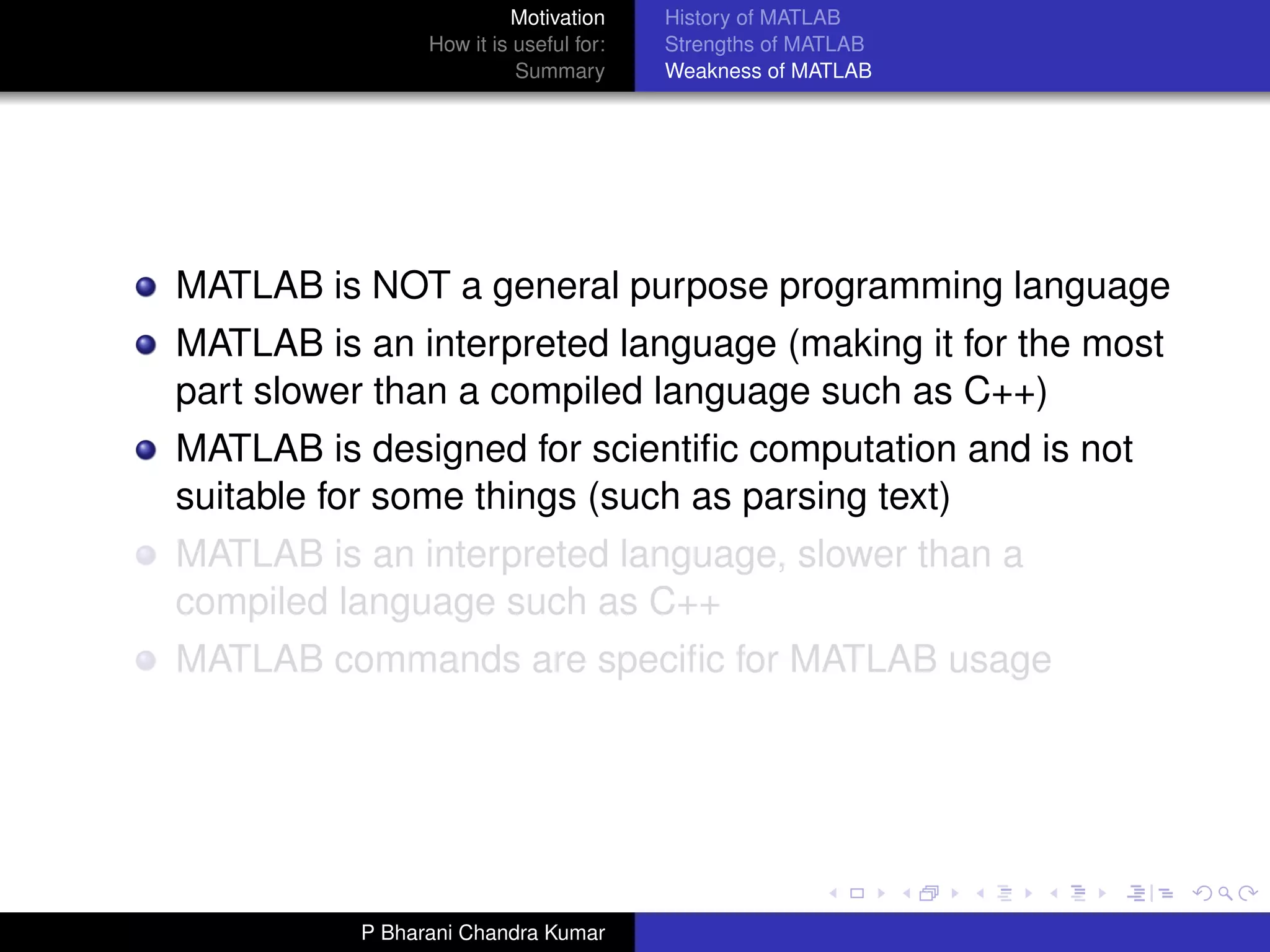 Motivation     History of MATLAB
                How it is useful for:   Strengths of MATLAB
                          Summary       Weakness of MATLAB




MATLAB is NOT a general purpose programming language
MATLAB is an interpreted language (making it for the most
part slower than a compiled language such as C++)
MATLAB is designed for scientiﬁc computation and is not
suitable for some things (such as parsing text)
MATLAB is an interpreted language, slower than a
compiled language such as C++
MATLAB commands are speciﬁc for MATLAB usage




          P Bharani Chandra Kumar
 