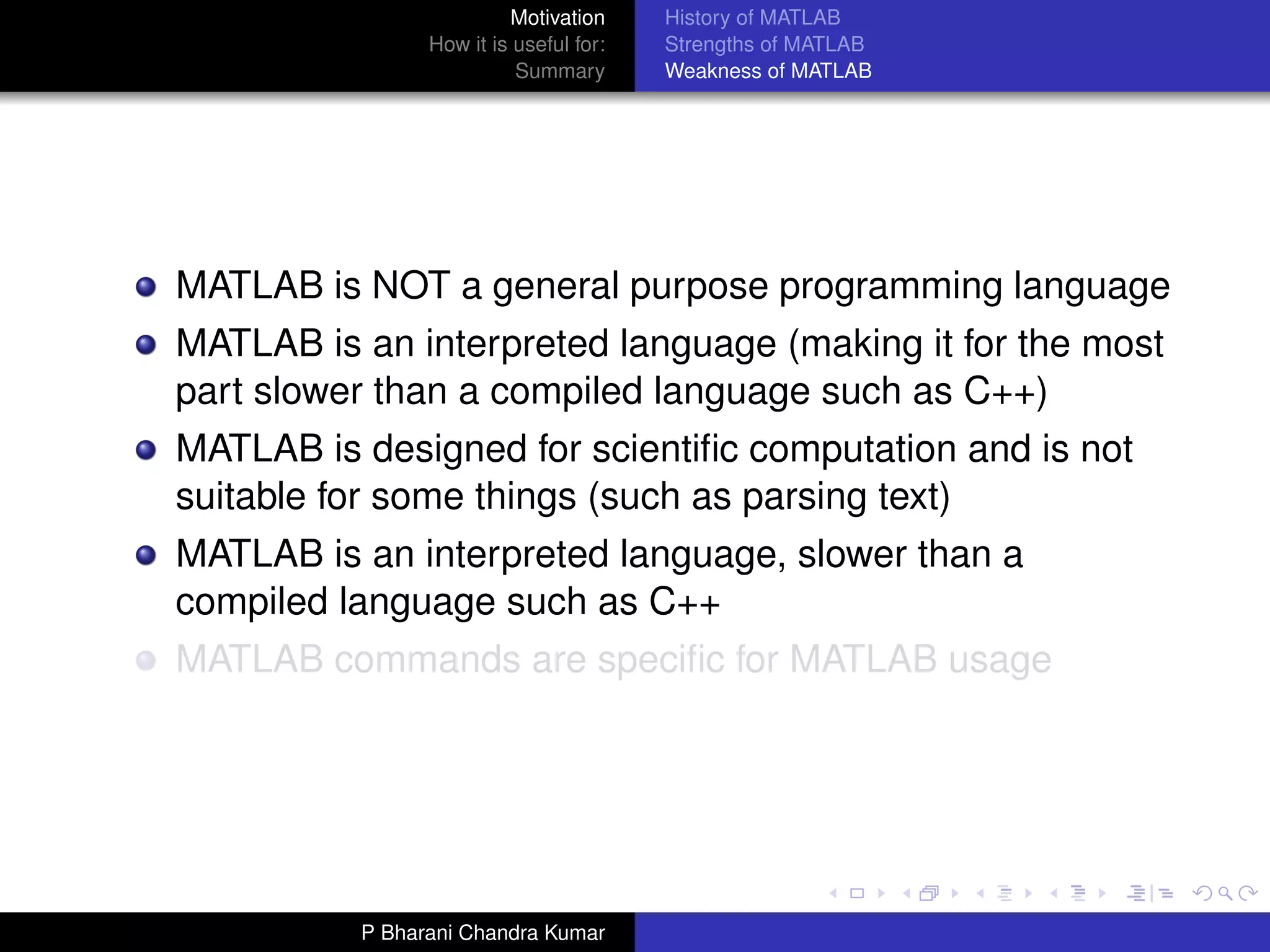 Motivation     History of MATLAB
                How it is useful for:   Strengths of MATLAB
                          Summary       Weakness of MATLAB




MATLAB is NOT a general purpose programming language
MATLAB is an interpreted language (making it for the most
part slower than a compiled language such as C++)
MATLAB is designed for scientiﬁc computation and is not
suitable for some things (such as parsing text)
MATLAB is an interpreted language, slower than a
compiled language such as C++
MATLAB commands are speciﬁc for MATLAB usage




          P Bharani Chandra Kumar
 