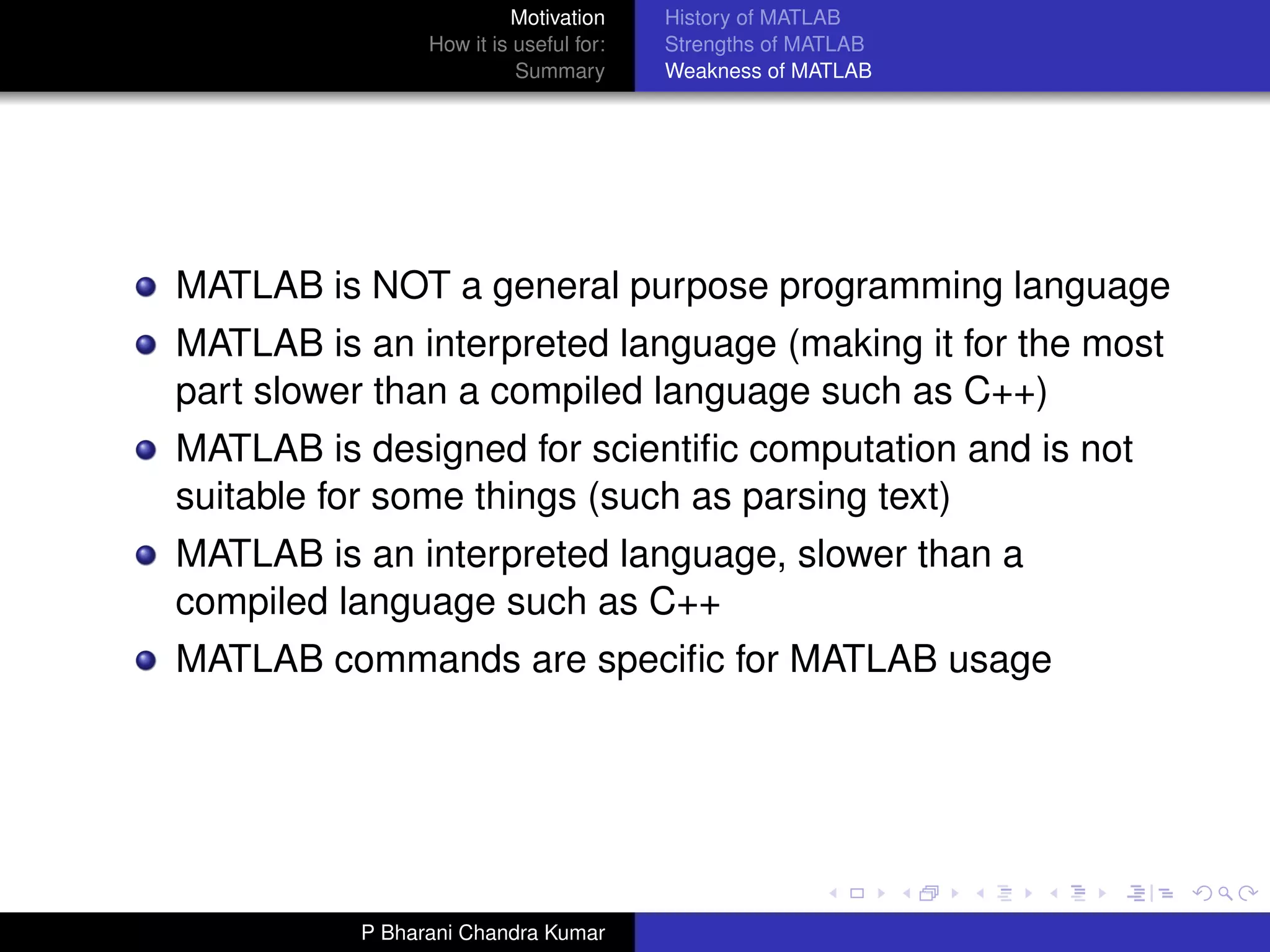Motivation     History of MATLAB
                How it is useful for:   Strengths of MATLAB
                          Summary       Weakness of MATLAB




MATLAB is NOT a general purpose programming language
MATLAB is an interpreted language (making it for the most
part slower than a compiled language such as C++)
MATLAB is designed for scientiﬁc computation and is not
suitable for some things (such as parsing text)
MATLAB is an interpreted language, slower than a
compiled language such as C++
MATLAB commands are speciﬁc for MATLAB usage




          P Bharani Chandra Kumar
 