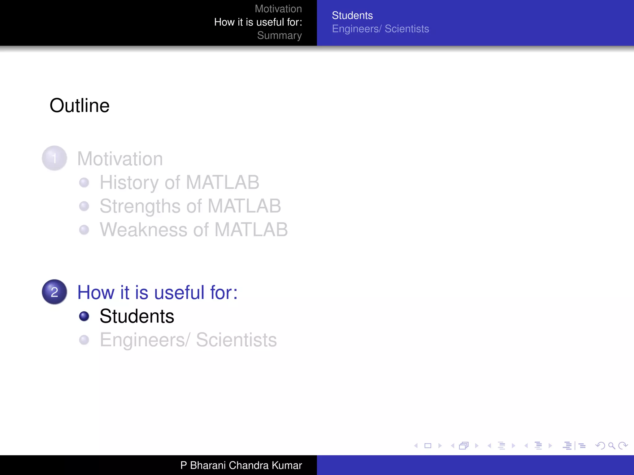 Motivation
                                             Students
                     How it is useful for:
                                             Engineers/ Scientists
                               Summary




Outline

1   Motivation
      History of MATLAB
      Strengths of MATLAB
      Weakness of MATLAB


2   How it is useful for:
      Students
      Engineers/ Scientists




               P Bharani Chandra Kumar
 