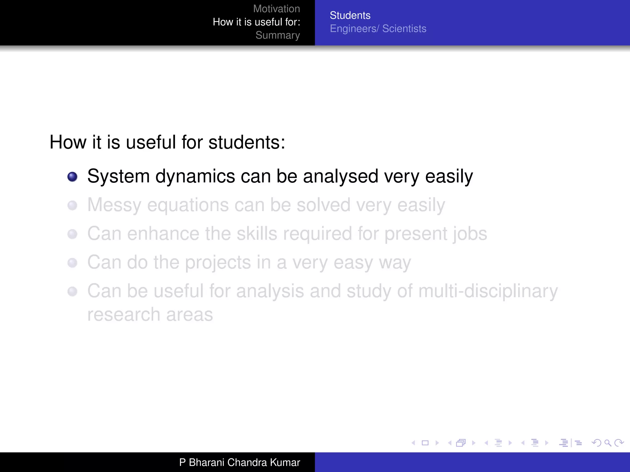 Motivation
                                              Students
                      How it is useful for:
                                              Engineers/ Scientists
                                Summary




How it is useful for students:
    System dynamics can be analysed very easily
    Messy equations can be solved very easily
    Can enhance the skills required for present jobs
    Can do the projects in a very easy way
    Can be useful for analysis and study of multi-disciplinary
    research areas




                P Bharani Chandra Kumar
 