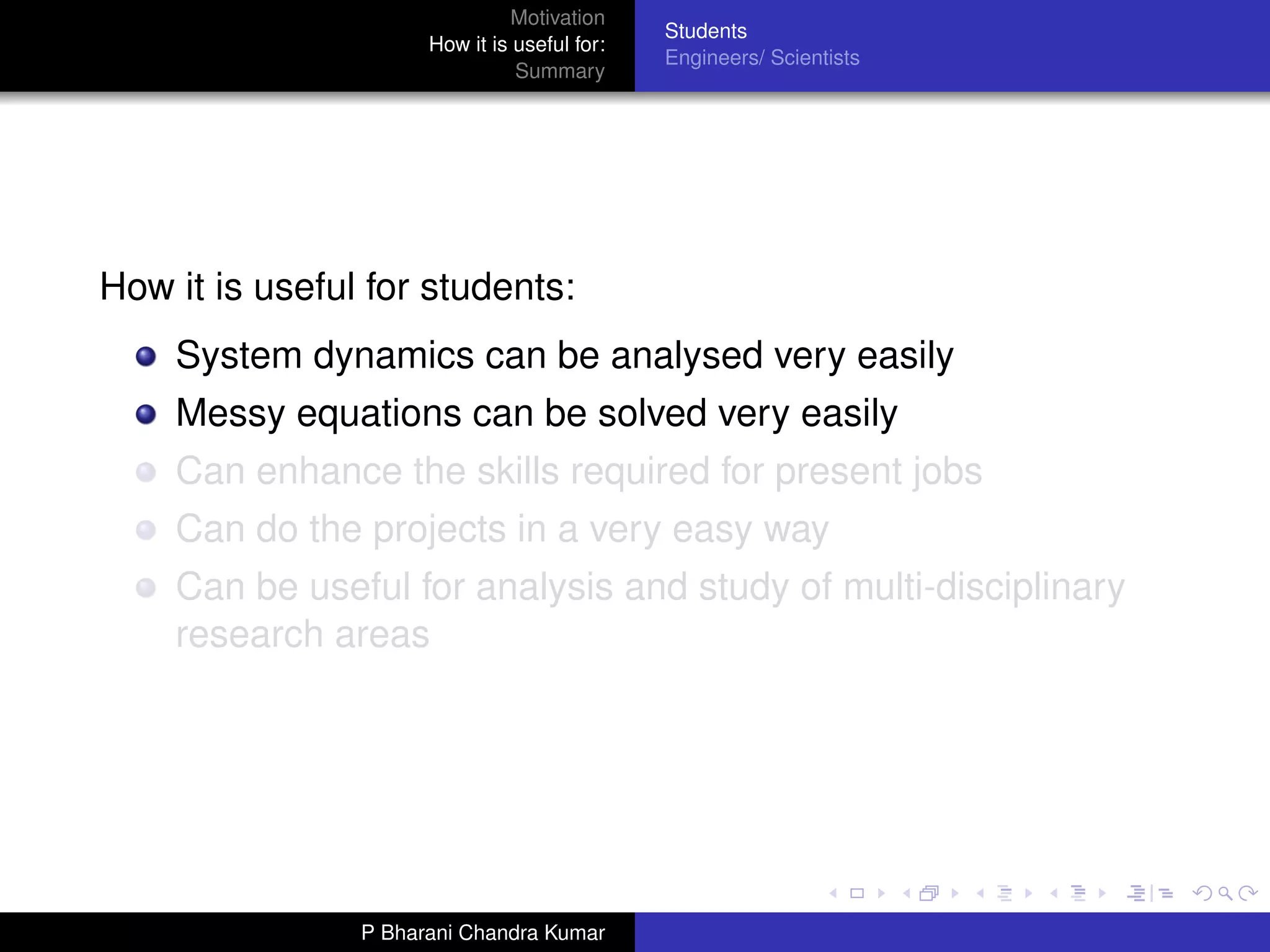 Motivation
                                              Students
                      How it is useful for:
                                              Engineers/ Scientists
                                Summary




How it is useful for students:
    System dynamics can be analysed very easily
    Messy equations can be solved very easily
    Can enhance the skills required for present jobs
    Can do the projects in a very easy way
    Can be useful for analysis and study of multi-disciplinary
    research areas




                P Bharani Chandra Kumar
 