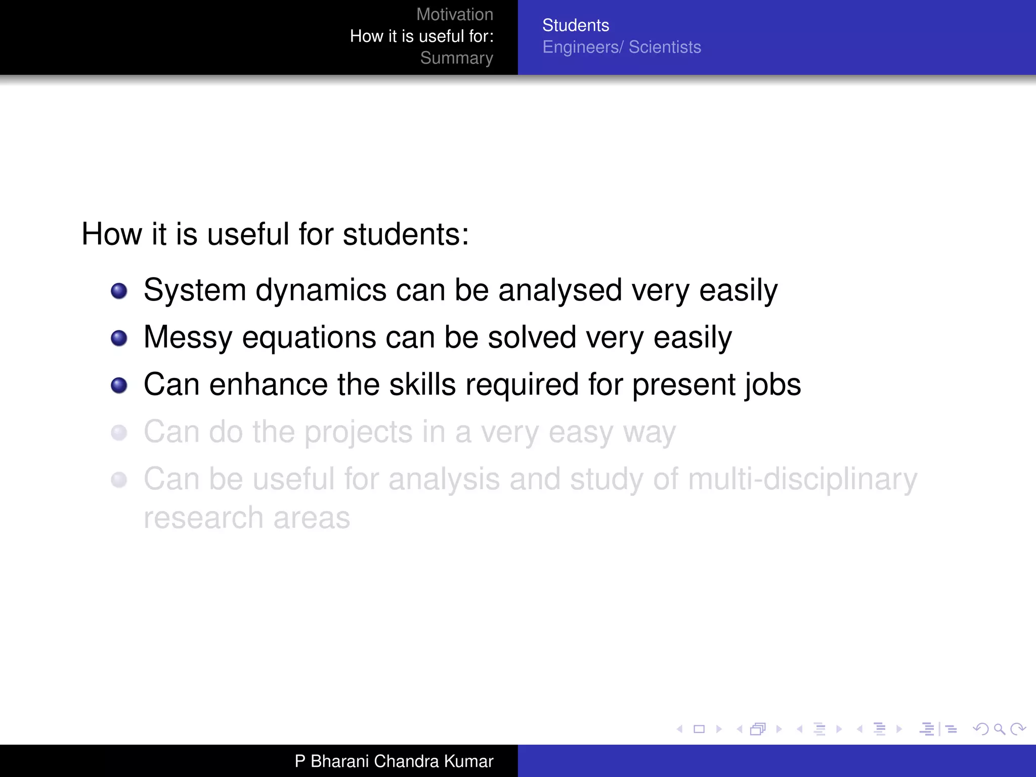 Motivation
                                              Students
                      How it is useful for:
                                              Engineers/ Scientists
                                Summary




How it is useful for students:
    System dynamics can be analysed very easily
    Messy equations can be solved very easily
    Can enhance the skills required for present jobs
    Can do the projects in a very easy way
    Can be useful for analysis and study of multi-disciplinary
    research areas




                P Bharani Chandra Kumar
 