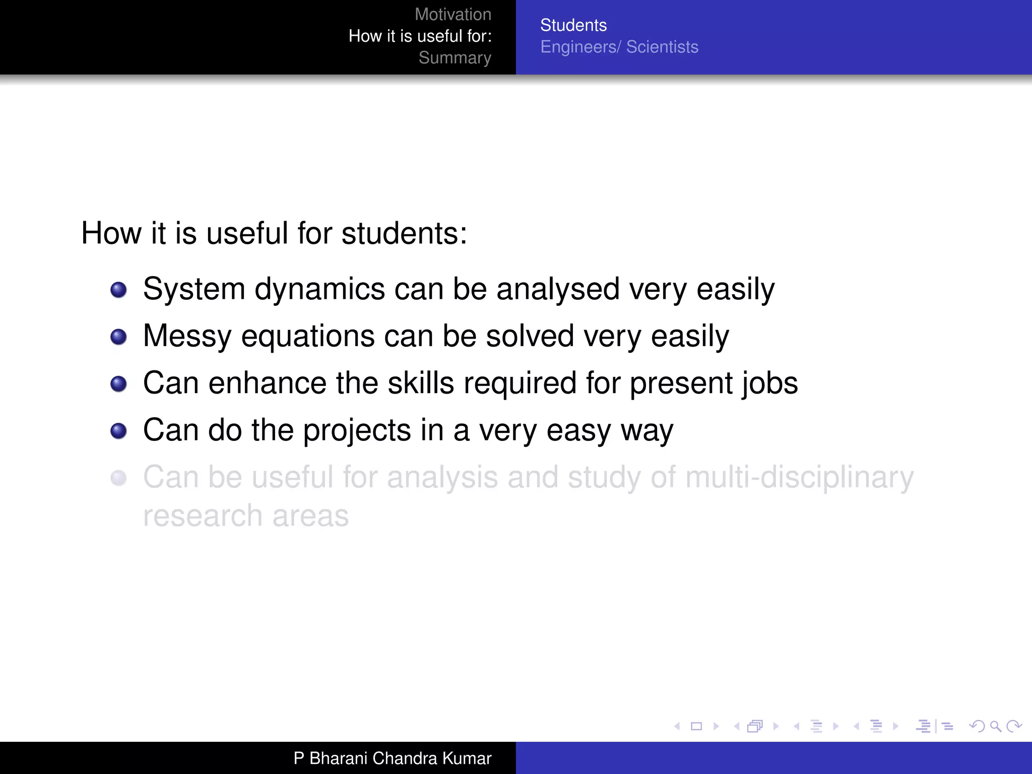 Motivation
                                              Students
                      How it is useful for:
                                              Engineers/ Scientists
                                Summary




How it is useful for students:
    System dynamics can be analysed very easily
    Messy equations can be solved very easily
    Can enhance the skills required for present jobs
    Can do the projects in a very easy way
    Can be useful for analysis and study of multi-disciplinary
    research areas




                P Bharani Chandra Kumar
 
