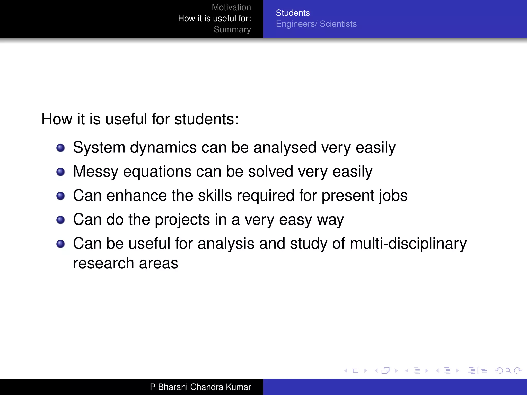 Motivation
                                              Students
                      How it is useful for:
                                              Engineers/ Scientists
                                Summary




How it is useful for students:
    System dynamics can be analysed very easily
    Messy equations can be solved very easily
    Can enhance the skills required for present jobs
    Can do the projects in a very easy way
    Can be useful for analysis and study of multi-disciplinary
    research areas




                P Bharani Chandra Kumar
 