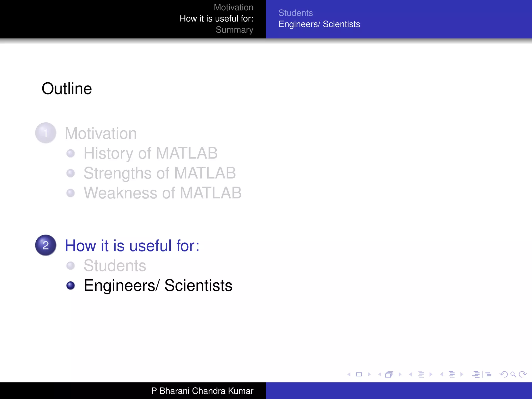 Motivation
                                             Students
                     How it is useful for:
                                             Engineers/ Scientists
                               Summary




Outline

1   Motivation
      History of MATLAB
      Strengths of MATLAB
      Weakness of MATLAB


2   How it is useful for:
      Students
      Engineers/ Scientists




               P Bharani Chandra Kumar
 
