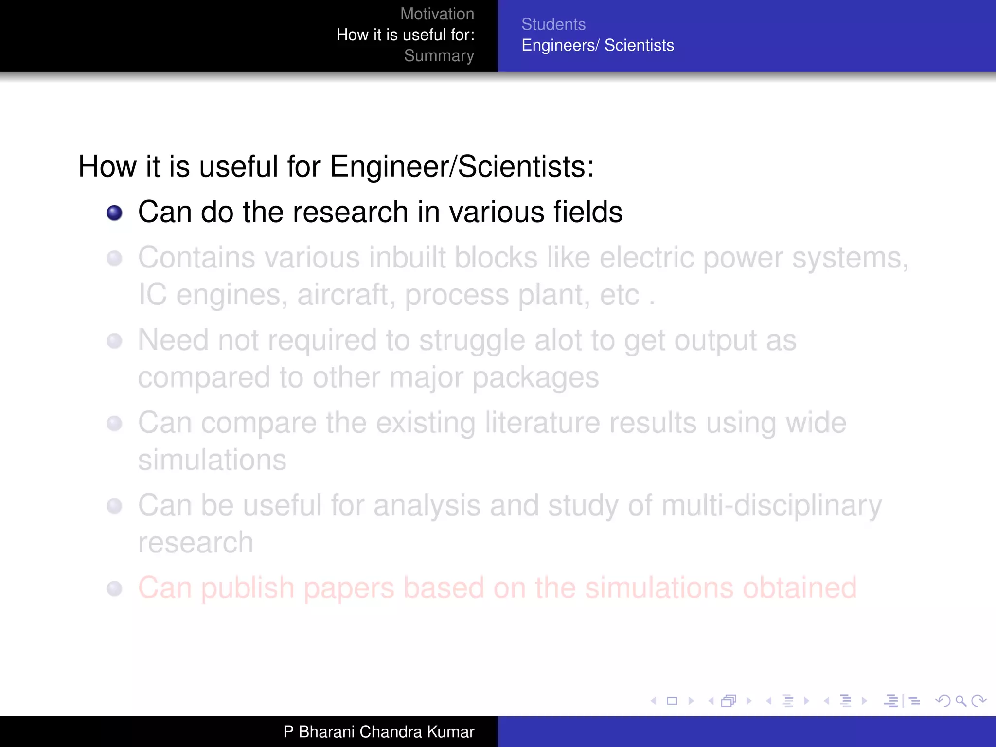 Motivation
                                              Students
                      How it is useful for:
                                              Engineers/ Scientists
                                Summary




How it is useful for Engineer/Scientists:
    Can do the research in various ﬁelds
    Contains various inbuilt blocks like electric power systems,
    IC engines, aircraft, process plant, etc .
    Need not required to struggle alot to get output as
    compared to other major packages
    Can compare the existing literature results using wide
    simulations
    Can be useful for analysis and study of multi-disciplinary
    research
    Can publish papers based on the simulations obtained



                P Bharani Chandra Kumar
 
