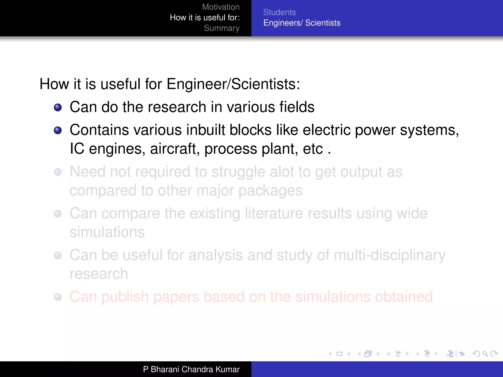 Motivation
                                              Students
                      How it is useful for:
                                              Engineers/ Scientists
                                Summary




How it is useful for Engineer/Scientists:
    Can do the research in various ﬁelds
    Contains various inbuilt blocks like electric power systems,
    IC engines, aircraft, process plant, etc .
    Need not required to struggle alot to get output as
    compared to other major packages
    Can compare the existing literature results using wide
    simulations
    Can be useful for analysis and study of multi-disciplinary
    research
    Can publish papers based on the simulations obtained



                P Bharani Chandra Kumar
 