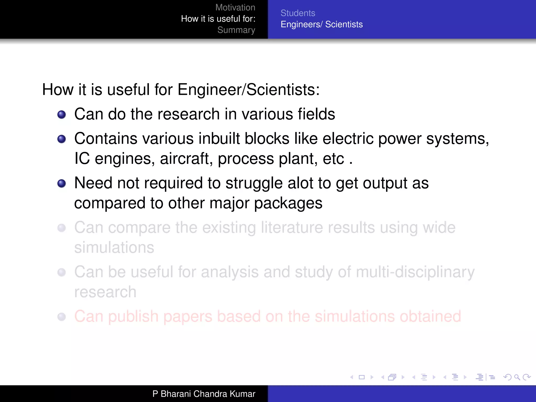 Motivation
                                              Students
                      How it is useful for:
                                              Engineers/ Scientists
                                Summary




How it is useful for Engineer/Scientists:
    Can do the research in various ﬁelds
    Contains various inbuilt blocks like electric power systems,
    IC engines, aircraft, process plant, etc .
    Need not required to struggle alot to get output as
    compared to other major packages
    Can compare the existing literature results using wide
    simulations
    Can be useful for analysis and study of multi-disciplinary
    research
    Can publish papers based on the simulations obtained



                P Bharani Chandra Kumar
 