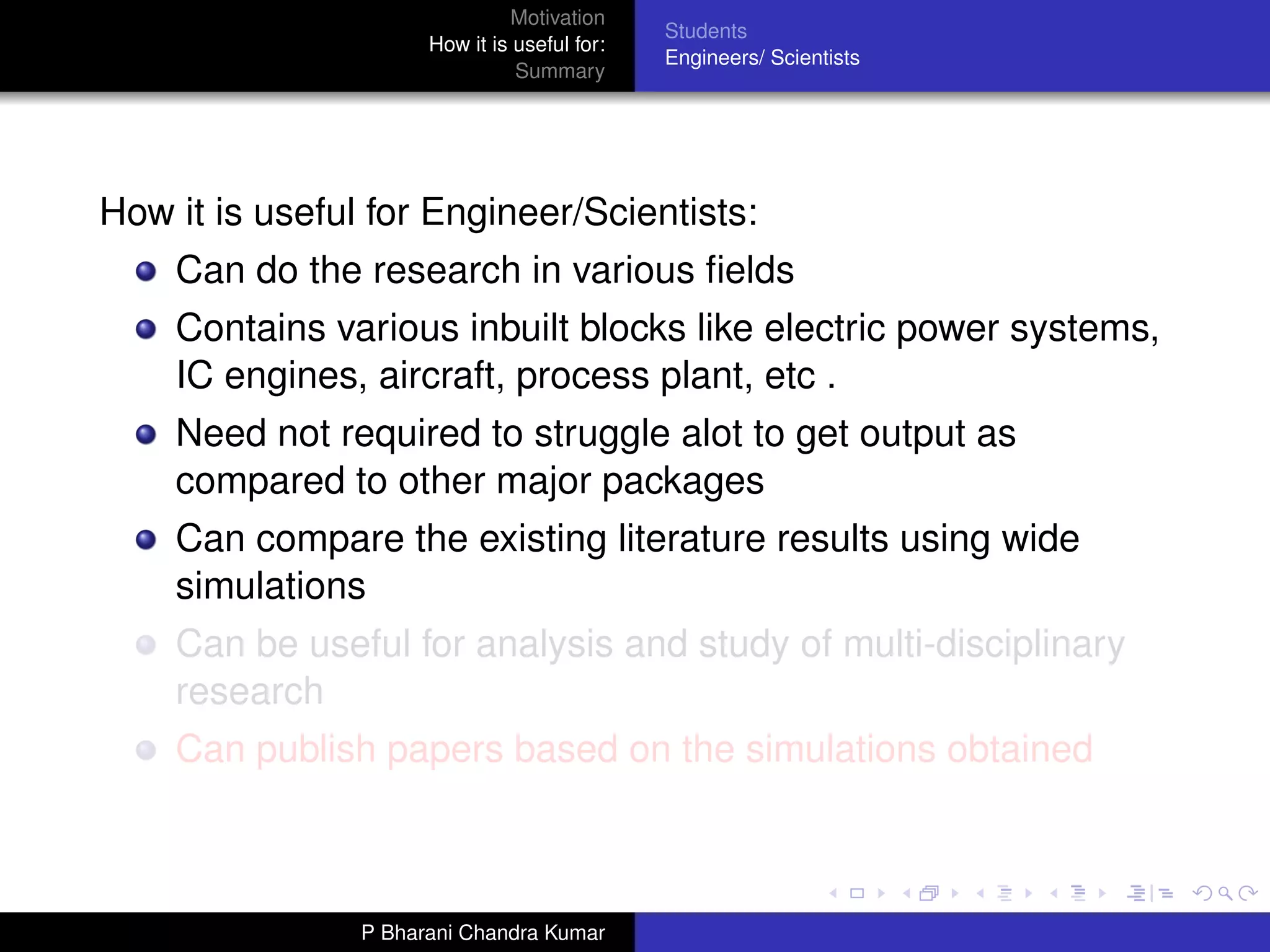Motivation
                                              Students
                      How it is useful for:
                                              Engineers/ Scientists
                                Summary




How it is useful for Engineer/Scientists:
    Can do the research in various ﬁelds
    Contains various inbuilt blocks like electric power systems,
    IC engines, aircraft, process plant, etc .
    Need not required to struggle alot to get output as
    compared to other major packages
    Can compare the existing literature results using wide
    simulations
    Can be useful for analysis and study of multi-disciplinary
    research
    Can publish papers based on the simulations obtained



                P Bharani Chandra Kumar
 