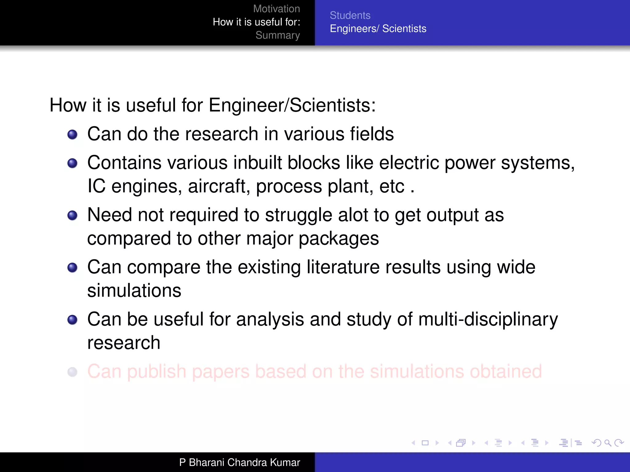 Motivation
                                              Students
                      How it is useful for:
                                              Engineers/ Scientists
                                Summary




How it is useful for Engineer/Scientists:
    Can do the research in various ﬁelds
    Contains various inbuilt blocks like electric power systems,
    IC engines, aircraft, process plant, etc .
    Need not required to struggle alot to get output as
    compared to other major packages
    Can compare the existing literature results using wide
    simulations
    Can be useful for analysis and study of multi-disciplinary
    research
    Can publish papers based on the simulations obtained



                P Bharani Chandra Kumar
 