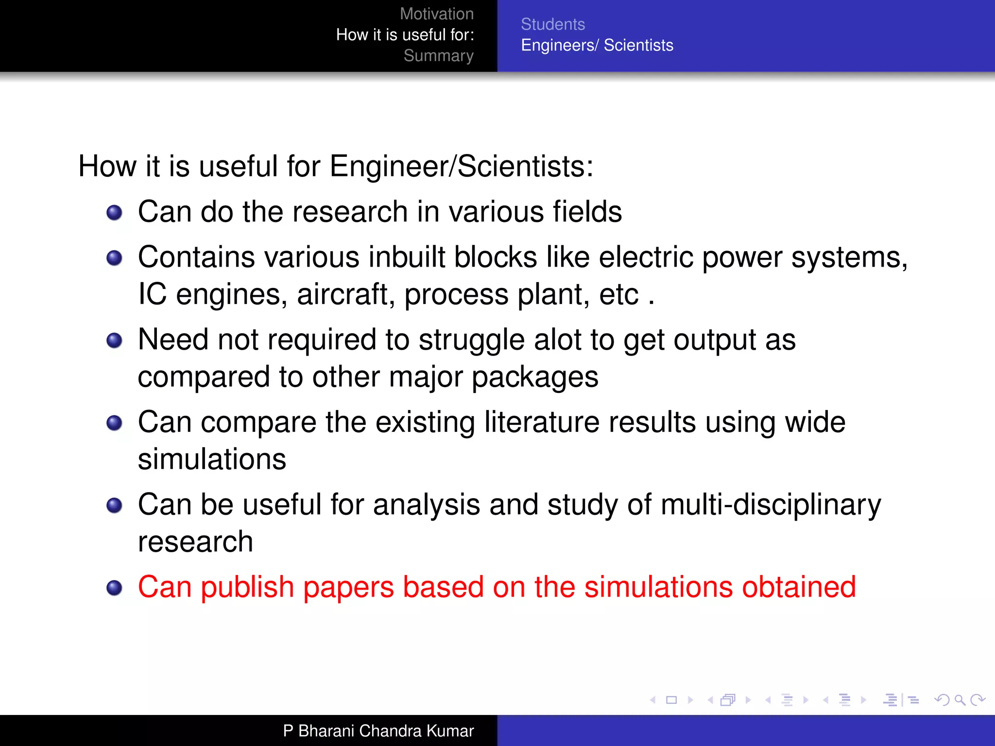 Motivation
                                              Students
                      How it is useful for:
                                              Engineers/ Scientists
                                Summary




How it is useful for Engineer/Scientists:
    Can do the research in various ﬁelds
    Contains various inbuilt blocks like electric power systems,
    IC engines, aircraft, process plant, etc .
    Need not required to struggle alot to get output as
    compared to other major packages
    Can compare the existing literature results using wide
    simulations
    Can be useful for analysis and study of multi-disciplinary
    research
    Can publish papers based on the simulations obtained



                P Bharani Chandra Kumar
 