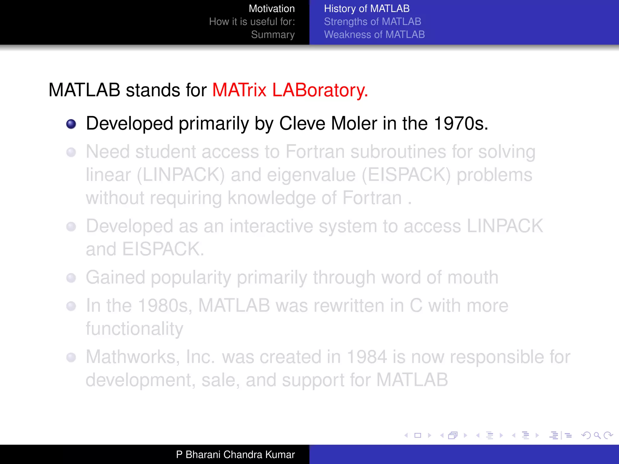 Motivation     History of MATLAB
                    How it is useful for:   Strengths of MATLAB
                              Summary       Weakness of MATLAB




MATLAB stands for MATrix LABoratory.
    Developed primarily by Cleve Moler in the 1970s.
    Need student access to Fortran subroutines for solving
    linear (LINPACK) and eigenvalue (EISPACK) problems
    without requiring knowledge of Fortran .
    Developed as an interactive system to access LINPACK
    and EISPACK.
    Gained popularity primarily through word of mouth
    In the 1980s, MATLAB was rewritten in C with more
    functionality
    Mathworks, Inc. was created in 1984 is now responsible for
    development, sale, and support for MATLAB


              P Bharani Chandra Kumar
 