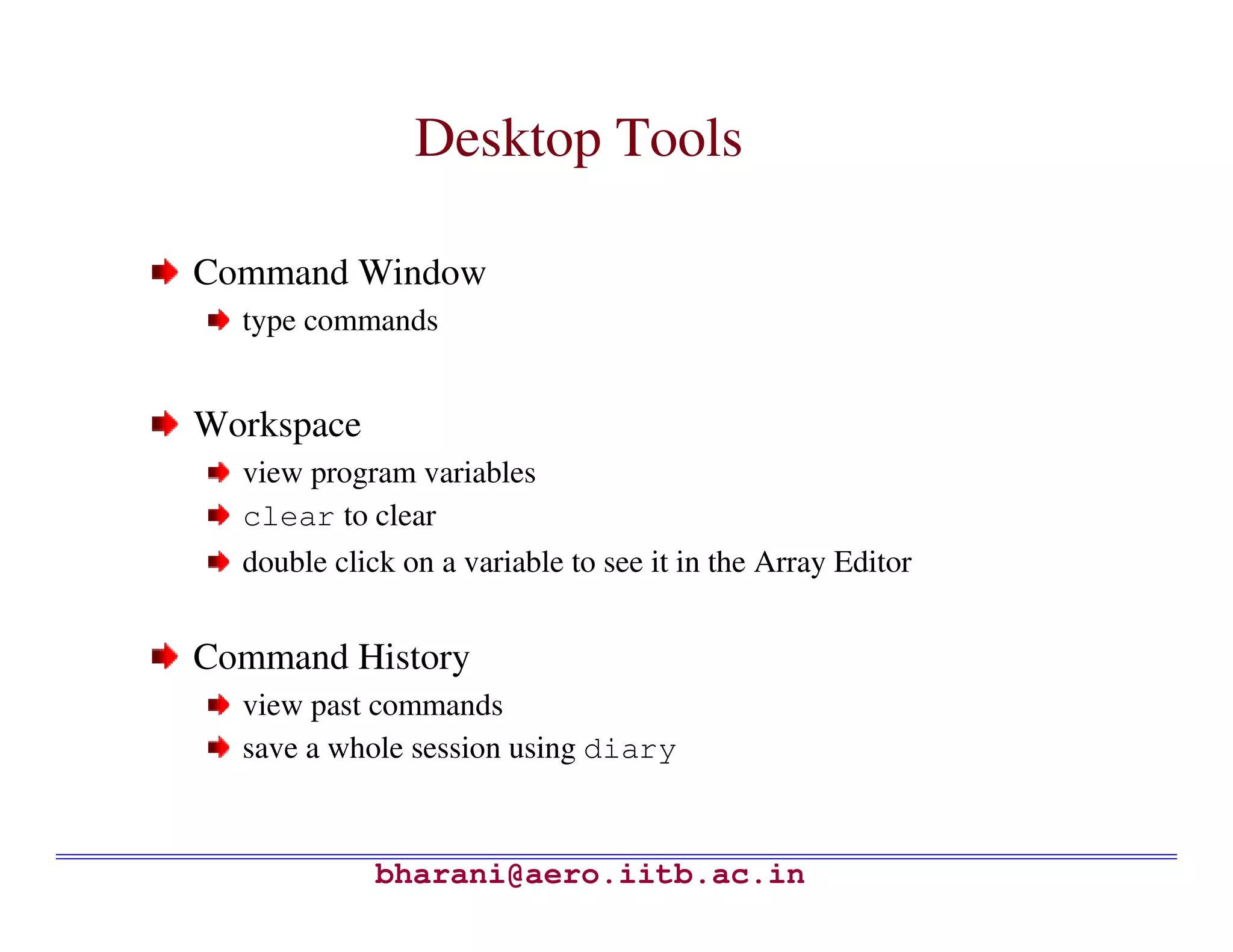 Desktop Tools

Command Window
  type commands


Workspace
  view program variables
  clear to clear
  double click on a variable to see it in the Array Editor


Command History
  view past commands
  save a whole session using diary



             bharani@aero.iitb.ac.in
 