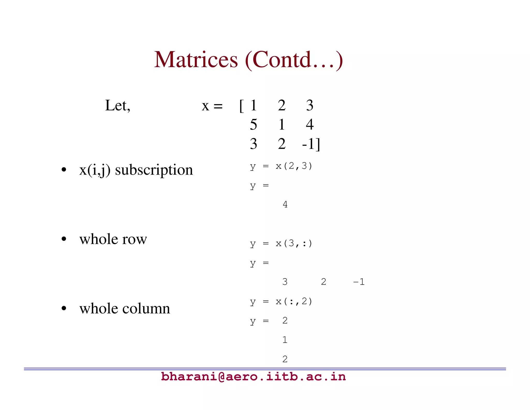 Matrices (Contd…)
       Let,             x= [ 1     2 3
                             5     1 4
                             3     2 -1]
                             y = x(2,3)
• x(i,j) subscription
                             y =
                                   4


• whole row                  y = x(3,:)
                             y =
                                   3      2   -1
                             y = x(:,2)
• whole column
                             y =   2
                                   1
                                   2
               bharani@aero.iitb.ac.in
 