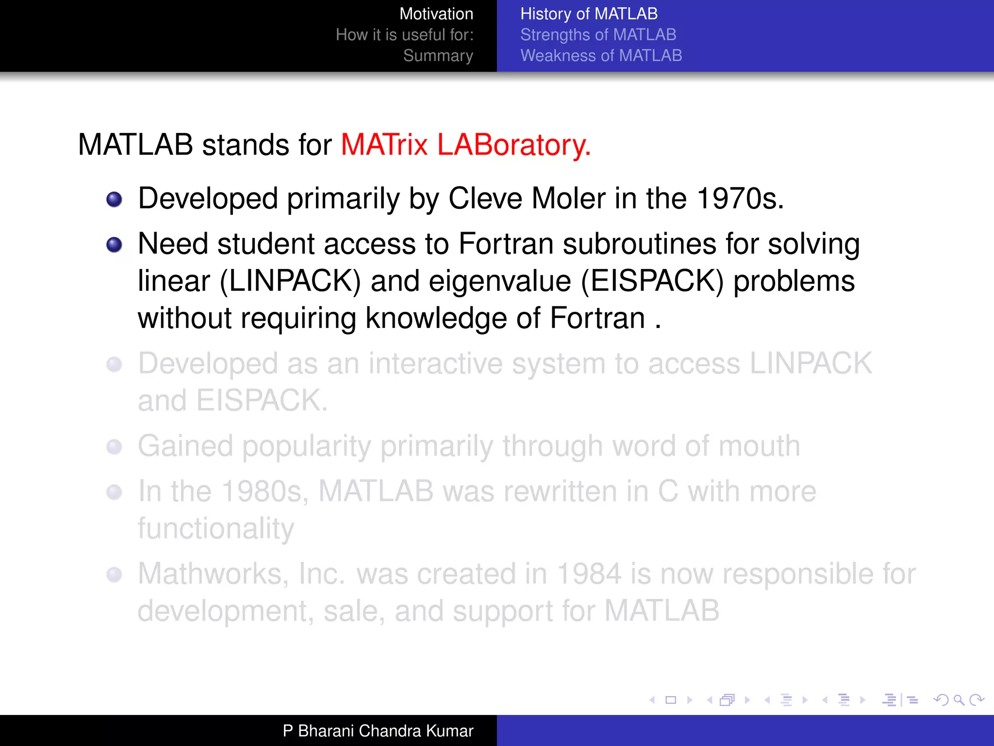 Motivation     History of MATLAB
                    How it is useful for:   Strengths of MATLAB
                              Summary       Weakness of MATLAB




MATLAB stands for MATrix LABoratory.
    Developed primarily by Cleve Moler in the 1970s.
    Need student access to Fortran subroutines for solving
    linear (LINPACK) and eigenvalue (EISPACK) problems
    without requiring knowledge of Fortran .
    Developed as an interactive system to access LINPACK
    and EISPACK.
    Gained popularity primarily through word of mouth
    In the 1980s, MATLAB was rewritten in C with more
    functionality
    Mathworks, Inc. was created in 1984 is now responsible for
    development, sale, and support for MATLAB


              P Bharani Chandra Kumar
 