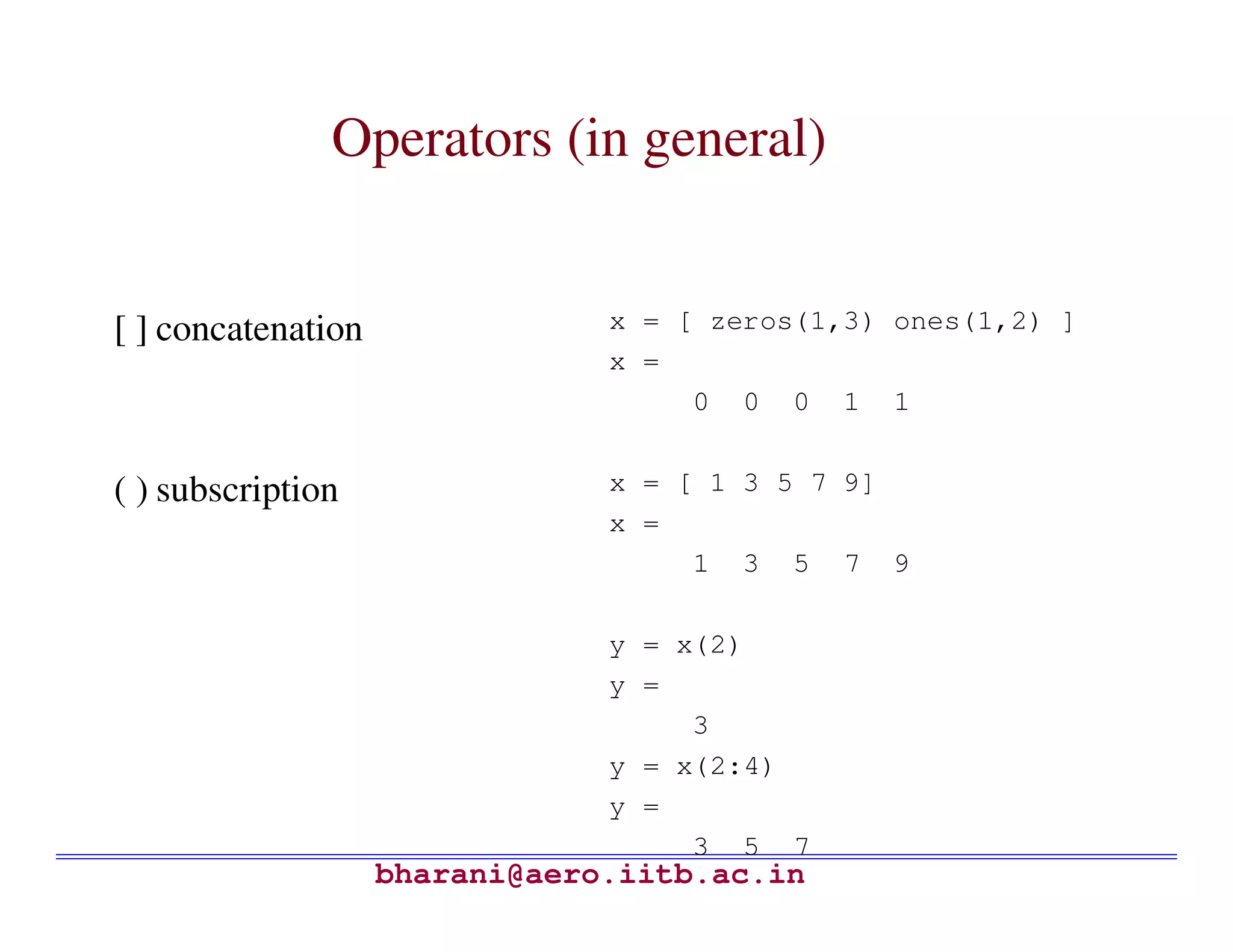 Operators (in general)


[ ] concatenation               x = [ zeros(1,3) ones(1,2) ]
                                x =
                                     0 0 0 1 1


( ) subscription                x = [ 1 3 5 7 9]
                                x =
                                     1 3 5 7 9

                                y = x(2)
                                y =
                                     3
                                y = x(2:4)
                                y =
                                     3 5 7
                    bharani@aero.iitb.ac.in
 