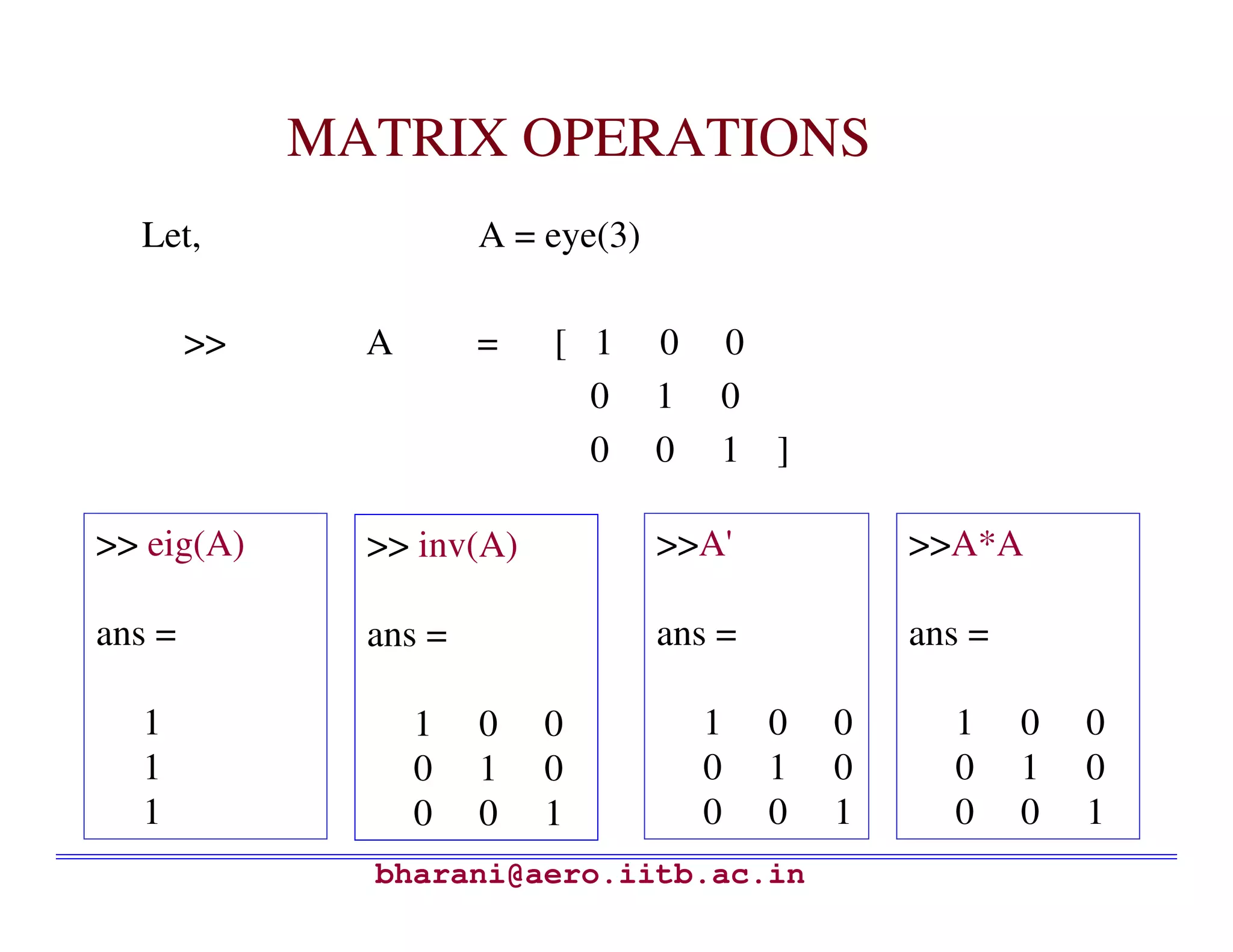 MATRIX OPERATIONS
  Let,                 A = eye(3)

        >>     A       =   [ 1      0   0
                             0      1   0
                             0      0   1 ]

>> eig(A)      >> inv(A)            >>A'            >>A*A

ans =          ans =                ans =           ans =

  1                1   0   0            1   0   0     1     0   0
  1                0   1   0            0   1   0     0     1   0
  1                0   0   1            0   0   1     0     0   1
               bharani@aero.iitb.ac.in
 