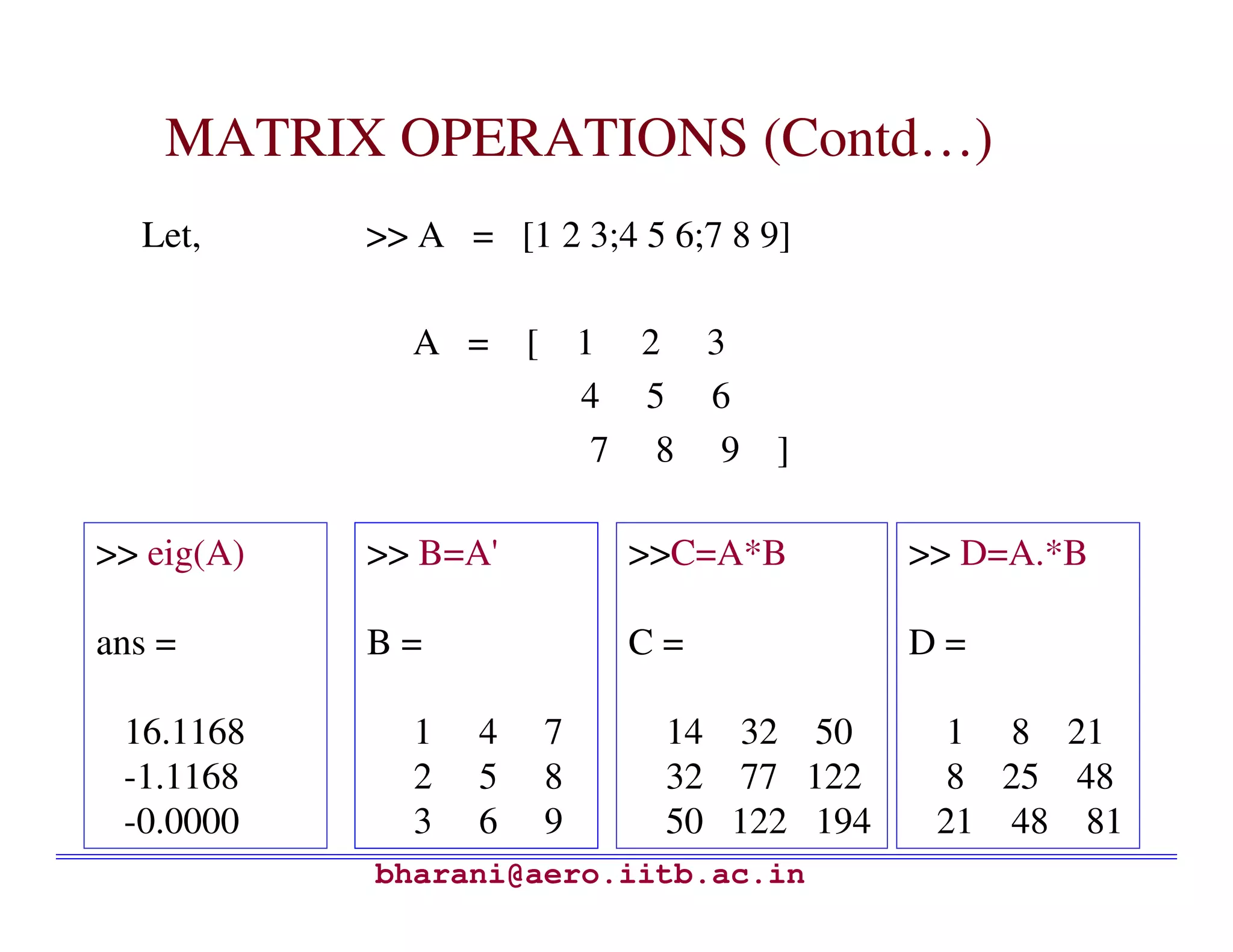 MATRIX OPERATIONS (Contd…)
  Let,      >> A = [1 2 3;4 5 6;7 8 9]

              A = [       1 2 3
                          4 5 6
                           7 8 9 ]

>> eig(A)   >> B=A'         >>C=A*B        >> D=A.*B

ans =       B=              C=             D=

 16.1168      1   4   7       14 32 50      1 8 21
 -1.1168      2   5   8       32 77 122     8 25 48
 -0.0000      3   6   9       50 122 194    21 48 81
            bharani@aero.iitb.ac.in
 